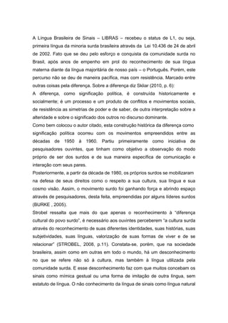 A Língua Brasileira de Sinais – LIBRAS – recebeu o status de L1, ou seja,
primeira língua da minoria surda brasileira através da Lei 10.436 de 24 de abril
de 2002. Fato que se deu pelo esforço e conquista da comunidade surda no
Brasil, após anos de empenho em prol do reconhecimento de sua língua
materna diante da língua majoritária de nosso país – o Português. Porém, este
percurso não se deu de maneira pacífica, mas com resistência. Marcado entre
outras coisas pela diferença. Sobre a diferença diz Skliar (2010, p. 6):
A diferença, como significação política, é construída historicamente e
socialmente; é um processo e um produto de conflitos e movimentos sociais,
de resistência as simetrias de poder e de saber, de outra interpretação sobre a
alteridade e sobre o significado dos outros no discurso dominante.
Como bem colocou o autor citado, esta construção histórica da diferença como
significação política ocorreu com os movimentos empreendidos entre as
décadas de 1950 à 1960. Partiu primeiramente como iniciativa de
pesquisadores ouvintes, que tinham como objetivo a observação do modo
próprio de ser dos surdos e de sua maneira específica de comunicação e
interação com seus pares.
Posteriormente, a partir da década de 1980, os próprios surdos se mobilizaram
na defesa de seus direitos como o respeito a sua cultura, sua língua e sua
cosmo visão. Assim, o movimento surdo foi ganhando força e abrindo espaço
através de pesquisadores, desta feita, empreendidas por alguns líderes surdos
(BURKE , 2005).
Strobel ressalta que mais do que apenas o reconhecimento à “diferença
cultural do povo surdo”, é necessário aos ouvintes perceberem “a cultura surda
através do reconhecimento de suas diferentes identidades, suas histórias, suas
subjetividades, suas línguas, valorização de suas formas de viver e de se
relacionar” (STROBEL, 2008, p.11). Constata-se, porém, que na sociedade
brasileira, assim como em outras em todo o mundo, há um desconhecimento
no que se refere não só à cultura, mas também à língua utilizada pela
comunidade surda. E esse desconhecimento faz com que muitos concebam os
sinais como mímica gestual ou uma forma de imitação de outra língua, sem
estatuto de língua. O não conhecimento da língua de sinais como língua natural
 