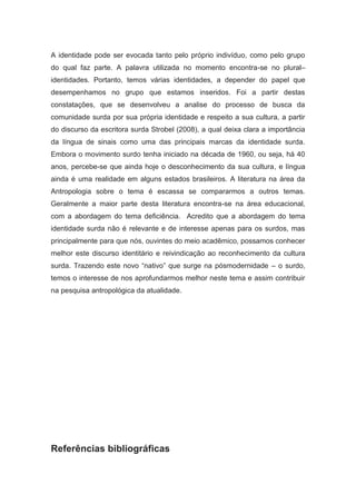 A identidade pode ser evocada tanto pelo próprio indivíduo, como pelo grupo
do qual faz parte. A palavra utilizada no momento encontra-se no plural–
identidades. Portanto, temos várias identidades, a depender do papel que
desempenhamos no grupo que estamos inseridos. Foi a partir destas
constatações, que se desenvolveu a analise do processo de busca da
comunidade surda por sua própria identidade e respeito a sua cultura, a partir
do discurso da escritora surda Strobel (2008), a qual deixa clara a importância
da língua de sinais como uma das principais marcas da identidade surda.
Embora o movimento surdo tenha iniciado na década de 1960, ou seja, há 40
anos, percebe-se que ainda hoje o desconhecimento da sua cultura, e língua
ainda é uma realidade em alguns estados brasileiros. A literatura na área da
Antropologia sobre o tema é escassa se compararmos a outros temas.
Geralmente a maior parte desta literatura encontra-se na área educacional,
com a abordagem do tema deficiência. Acredito que a abordagem do tema
identidade surda não é relevante e de interesse apenas para os surdos, mas
principalmente para que nós, ouvintes do meio acadêmico, possamos conhecer
melhor este discurso identitário e reivindicação ao reconhecimento da cultura
surda. Trazendo este novo “nativo” que surge na pósmodernidade – o surdo,
temos o interesse de nos aprofundarmos melhor neste tema e assim contribuir
na pesquisa antropológica da atualidade.




Referências bibliográficas
 