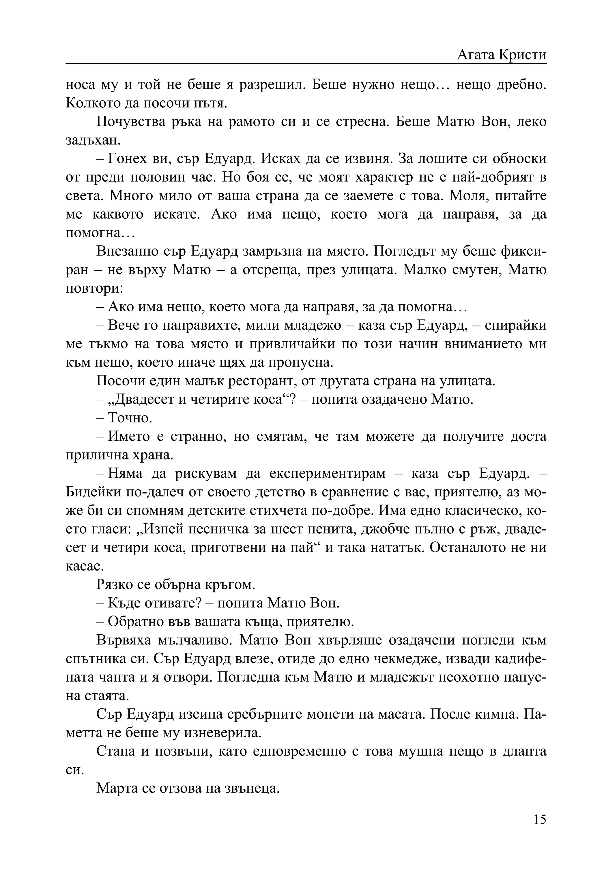 Агата Кристи
носа му и той не беше я разрешил. Беше нужно нещо… нещо дребно.
Колкото да посочи пътя.
     Почувства ръка на рамото си и се стресна. Беше Матю Вон, леко
задъхан.
     – Гонех ви, сър Едуард. Исках да се извиня. За лошите си обноски
от преди половин час. Но боя се, че моят характер не е най-добрият в
света. Много мило от ваша страна да се заемете с това. Моля, питайте
ме каквото искате. Ако има нещо, което мога да направя, за да
помогна…
     Внезапно сър Едуард замръзна на място. Погледът му беше фикси-
ран – не върху Матю – а отсреща, през улицата. Малко смутен, Матю
повтори:
     – Ако има нещо, което мога да направя, за да помогна…
     – Вече го направихте, мили младежо – каза сър Едуард, – спирайки
ме тъкмо на това място и привличайки по този начин вниманието ми
към нещо, което иначе щях да пропусна.
     Посочи един малък ресторант, от другата страна на улицата.
     – „Двадесет и четирите коса“? – попита озадачено Матю.
     – Точно.
     – Името е странно, но смятам, че там можете да получите доста
прилична храна.
     – Няма да рискувам да експериментирам – каза сър Едуард. –
Бидейки по-далеч от своето детство в сравнение с вас, приятелю, аз мо-
же би си спомням детските стихчета по-добре. Има едно класическо, ко-
ето гласи: „Изпей песничка за шест пенита, джобче пълно с ръж, дваде-
сет и четири коса, приготвени на пай“ и така нататък. Останалото не ни
касае.
     Рязко се обърна кръгом.
     – Къде отивате? – попита Матю Вон.
     – Обратно във вашата къща, приятелю.
     Вървяха мълчаливо. Матю Вон хвърляше озадачени погледи към
спътника си. Сър Едуард влезе, отиде до едно чекмедже, извади кадифе-
ната чанта и я отвори. Погледна към Матю и младежът неохотно напус-
на стаята.
     Сър Едуард изсипа сребърните монети на масата. После кимна. Па-
метта не беше му изневерила.
     Стана и позвъни, като едновременно с това мушна нещо в дланта
си.
     Марта се отзова на звънеца.

                                                                   15
 