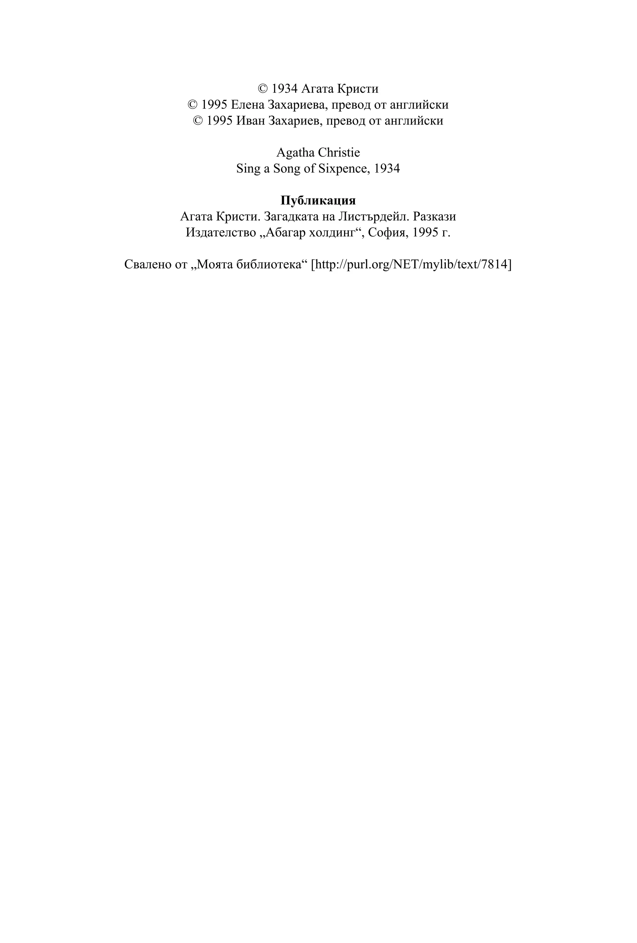© 1934 Агата Кристи
          © 1995 Елена Захариева, превод от английски
           © 1995 Иван Захариев, превод от английски

                          Agatha Christie
                   Sing a Song of Sixpence, 1934

                          Публикация
         Агата Кристи. Загадката на Листърдейл. Разкази
          Издателство „Абагар холдинг“, София, 1995 г.

Свалено от „Моята библиотека“ [http://purl.org/NET/mylib/text/7814]
 