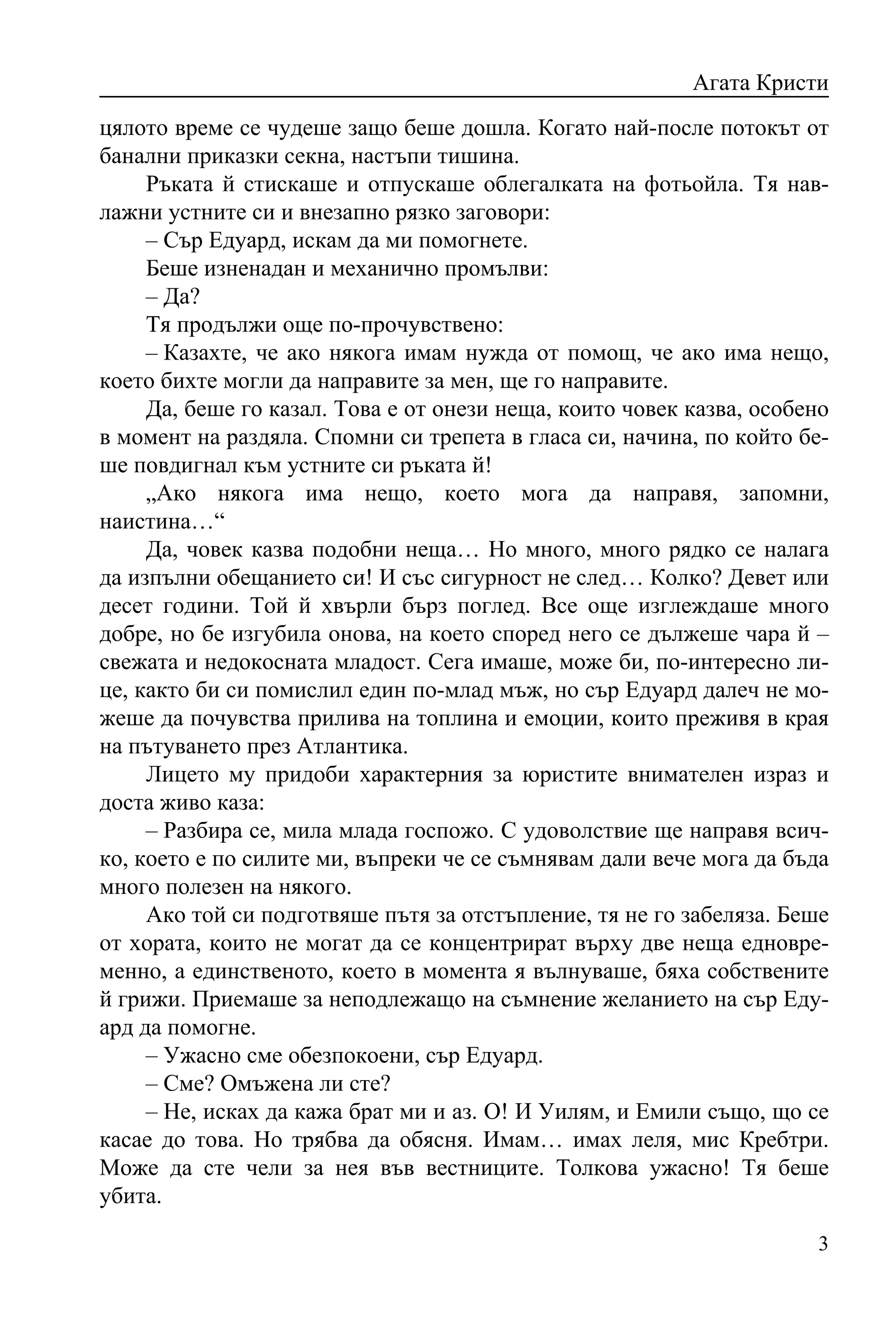 Агата Кристи
цялото време се чудеше защо беше дошла. Когато най-после потокът от
банални приказки секна, настъпи тишина.
     Ръката й стискаше и отпускаше облегалката на фотьойла. Тя нав-
лажни устните си и внезапно рязко заговори:
     – Сър Едуард, искам да ми помогнете.
     Беше изненадан и механично промълви:
     – Да?
     Тя продължи още по-прочувствено:
     – Казахте, че ако някога имам нужда от помощ, че ако има нещо,
което бихте могли да направите за мен, ще го направите.
     Да, беше го казал. Това е от онези неща, които човек казва, особено
в момент на раздяла. Спомни си трепета в гласа си, начина, по който бе-
ше повдигнал към устните си ръката й!
     „Ако някога има нещо, което мога да направя, запомни,
наистина…“
     Да, човек казва подобни неща… Но много, много рядко се налага
да изпълни обещанието си! И със сигурност не след… Колко? Девет или
десет години. Той й хвърли бърз поглед. Все още изглеждаше много
добре, но бе изгубила онова, на което според него се дължеше чара й –
свежата и недокосната младост. Сега имаше, може би, по-интересно ли-
це, както би си помислил един по-млад мъж, но сър Едуард далеч не мо-
жеше да почувства прилива на топлина и емоции, които преживя в края
на пътуването през Атлантика.
     Лицето му придоби характерния за юристите внимателен израз и
доста живо каза:
     – Разбира се, мила млада госпожо. С удоволствие ще направя всич-
ко, което е по силите ми, въпреки че се съмнявам дали вече мога да бъда
много полезен на някого.
     Ако той си подготвяше пътя за отстъпление, тя не го забеляза. Беше
от хората, които не могат да се концентрират върху две неща едновре-
менно, а единственото, което в момента я вълнуваше, бяха собствените
й грижи. Приемаше за неподлежащо на съмнение желанието на сър Еду-
ард да помогне.
     – Ужасно сме обезпокоени, сър Едуард.
     – Сме? Омъжена ли сте?
     – Не, исках да кажа брат ми и аз. О! И Уилям, и Емили също, що се
касае до това. Но трябва да обясня. Имам… имах леля, мис Кребтри.
Може да сте чели за нея във вестниците. Толкова ужасно! Тя беше
убита.

                                                                      3
 