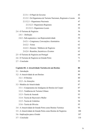 2.3.3.1 - O Papel do Governo

42

2.3.3.2 - Os Organismos de Turismo Nacionais, Regionais e Locais

46

2.3.3.2.1 - Organismos Nacionais

47

2.3.3.2.2 - Organismos Regionais

49

2.3.3.2.3 - Organismos Locais

52

2.4 - O Turismo de Negócios

56

2.4.1 – Definição

56

2.4.2 - Sub-segmentos e sua Representatividade

59

2.4.2.1 - Congressos, Convenções e Seminários

61

2.4.2.2 – Feiras

62

2.4.2.3 - Homens / Mulheres de Negócios

62

2.4.2.4 - Reuniões, Incentivos e Eventos

63

2.5 - O Turismo de Negócios em Portugal

64

2.6 - O Turismo de Negócios no Grande Porto

71

2.7 – Conclusão

77

Capítulo III. A Atractividade Turística de um Destino

80

3.1 – Introdução

80

3.2 - A Atractividade de um Destino

80

3.2.1 - O Destino

80

3.2.2 - As Atracções

83

3.3 - Modelos de Atractividade

87

3.3.1 - Componentes da Amálgama do Destino de Cooper

87

3.3.2 - Tendências do Turismo Urbano

90

3.3.3 - Teoria de Ansarah

93

3.3.4 - Teoria de Haywood e Muller

93

3.3.5 - Teoria de Umbelino

94

3.3.6 - Teoria de Oliveira

95

3.4 - A Atractividade do Grande Porto como Destino Turístico

95

3.5 - A Atractividade do Grande Porto como Destino de Negócios

100

3.6 - Implicações para o Estudo

107

3.7 – Conclusão

110

ix

 