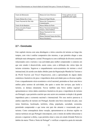 Factores Determinantes na Atractividade do Grande Porto para o Turismo de Negócios

Teatro de Belomonte

Museu do Carro Eléctrico

Teatro Helena Sá e Costa
Teatro Nacional de São João

Museu do Papel Moeda
Museu dos Transportes e
Comunicações
Museu Militar do Porto
Museu Nacional da Imprensa,
Jornais e Artes Gráficas
Museu Nacional de Arte
Moderna
Museu Nacional Soares dos Reis
Museu Romântico

Teatro Sá da Bandeira
Tzero.com.palco/Espaço
Art’Imagem

Várias galerias de arte
espalhadas pela região.

2.7 - Conclusão
Este capítulo iniciou com uma abordagem a vários conceitos de turismo ao longo dos
tempos, com vista à análise comparativa dos mesmos, o que permitiu chegar a uma
definição mais abrangente e actual. Prosseguiu-se com a definição de diversos conceitos
relacionados com o turismo e sua actividade para melhor compreender o contexto em
que este estudo é desenvolvido, assim como, com a definição dos vários tipos de
turismo existentes. Seguiu-se o enquadramento socio-económico do turismo a nível
internacional, de acordo com dados obtidos junto da Organização Mundial de Turismo e
da World Tourism and Travel Organisation, com a apresentação de alguns dados
estatísticos ilustrativos do peso e importância desta actividade para as diversas regiões.
Com o enquadramento sócio-económico a nível nacional, pretendeu-se fazer uma breve
análise pelos sectores de actividade, dos quais o sector dos serviços, que inclui o
turismo, se destaca claramente. Fez-se também uma breve análise regional e
apresentaram-se vários dados estatísticos ilustrativos do peso e importância do turismo
em Portugal, o que permitiu concluir que este sector em constante evolução é de grande
importância para a economia nacional e internacional. Por esse motivo passou-se à
análise específica do turismo em Portugal, fazendo uma breve descrição do país, suas
raízes históricas, localização, território, clima, população, sociedade, economia,
permitindo compreender o que torna este país tão atraente e vocacionado para o
turismo. Como consequência desta vocação, apresentaram-se as diversas regiões ou
marcas turísticas em que Portugal é decomposto, com o intuito de melhor direccionar a
procura e organizar a oferta, o que permitiu situar a zona em estudo (Grande Porto) no
âmbito da marca “Porto e Norte de Portugal” e verificar a respectiva quota do mercado
77

 