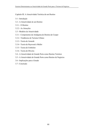 Factores Determinantes na Atractividade do Grande Porto para o Turismo de Negócios

Capítulo III. A Atractividade Turística de um Destino
3:1 - Introdução
3.2 - A Atractividade de um Destino
3.2.1 - O Destino
3.2.2 - As Atracções
3.3 - Modelos de Atractividade
3.3.1 - Componentes da Amálgama do Destino de Cooper
3.3.2 - Tendências do Turismo Urbano
3.3.3 - Teoria de Ansarah
3.3.4 - Teoria de Haywood e Muller
3.3.5 - Teoria de Umbelino
3.3.6 - Teoria de Oliveira
3.4 - A Atractividade do Grande Porto como Destino Turístico
3.5 - A Atractividade do Grande Porto como Destino de Negócios
3.6 - Implicações para o Estudo
3.7 - Conclusão

80

 