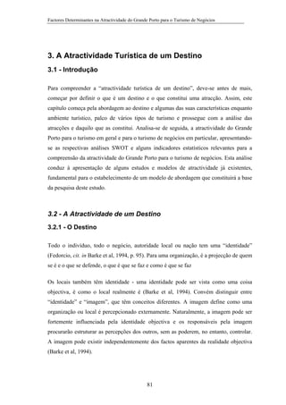 Factores Determinantes na Atractividade do Grande Porto para o Turismo de Negócios

3. A Atractividade Turística de um Destino
3.1 - Introdução
Para compreender a “atractividade turística de um destino”, deve-se antes de mais,
começar por definir o que é um destino e o que constitui uma atracção. Assim, este
capítulo começa pela abordagem ao destino e algumas das suas características enquanto
ambiente turístico, palco de vários tipos de turismo e prossegue com a análise das
atracções e daquilo que as constitui. Analisa-se de seguida, a atractividade do Grande
Porto para o turismo em geral e para o turismo de negócios em particular, apresentandose as respectivas análises SWOT e alguns indicadores estatísticos relevantes para a
compreensão da atractividade do Grande Porto para o turismo de negócios. Esta análise
conduz à apresentação de alguns estudos e modelos de atractividade já existentes,
fundamental para o estabelecimento de um modelo de abordagem que constituirá a base
da pesquisa deste estudo.

3.2 - A Atractividade de um Destino
3.2.1 - O Destino
Todo o indivíduo, todo o negócio, autoridade local ou nação tem uma “identidade”
(Fedorcio, cit. in Barke et al, 1994, p. 95). Para uma organização, é a projecção de quem
se é e o que se defende, o que é que se faz e como é que se faz
Os locais também têm identidade - uma identidade pode ser vista como uma coisa
objectiva, é como o local realmente é (Barke et al, 1994). Convém distinguir entre
“identidade” e “imagem”, que têm conceitos diferentes. A imagem define como uma
organização ou local é percepcionado externamente. Naturalmente, a imagem pode ser
fortemente influenciada pela identidade objectiva e os responsáveis pela imagem
procurarão estruturar as percepções dos outros, sem as poderem, no entanto, controlar.
A imagem pode existir independentemente dos factos aparentes da realidade objectiva
(Barke et al, 1994).

81

 