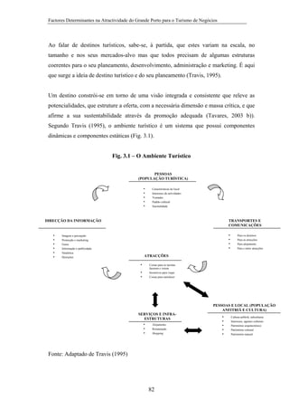 Factores Determinantes na Atractividade do Grande Porto para o Turismo de Negócios

Ao falar de destinos turísticos, sabe-se, à partida, que estes variam na escala, no
tamanho e nos seus mercados-alvo mas que todos precisam de algumas estruturas
coerentes para o seu planeamento, desenvolvimento, administração e marketing. É aqui
que surge a ideia de destino turístico e do seu planeamento (Travis, 1995).

Um destino constrói-se em torno de uma visão integrada e consistente que releve as
potencialidades, que estruture a oferta, com a necessária dimensão e massa crítica, e que
afirme a sua sustentabilidade através da promoção adequada (Tavares, 2003 b)).
Segundo Travis (1995), o ambiente turístico é um sistema que possui componentes
dinâmicas e componentes estáticas (Fig. 3.1).

Fig. 3.1 – O Ambiente Turístico
PESSOAS
(POPULAÇÃO TURÍSTICA)
•
•
•
•
•

Características do local
Interesses de actividades
Vontades
Padrão cultural
Sasonalidade

TRANSPORTES E
COMUNICAÇÕES

DIRECÇÃO DA INFORMAÇÃO

•
•
•
•
•
•

•
•
•
•

Imagem e percepção
Promoção e marketing
Guias
Informação e publicidade
Sinalética
Desrições

Para os destinos
Para as atracções
Para alojamento
Para e entre atracções

ATRACÇÕES
•
•
•

Coisas para os turistas
fazerem e verem
Incentivos para viajar
Coisas para satisfazer

PESSOAS E LOCAL (POPULAÇÃO
ANFITRIÃ E CULTURA)
SERVIÇOS E INFRAESTRUTURAS
•
Alojamento
•
Restauração
Shopping
•

Fonte: Adaptado de Travis (1995)

82

•
•
•
•
•

Cultura anfitriã, subculturas
Interesses, agentes culturais
Património arquitectónico
Património cultural
Património natural

 