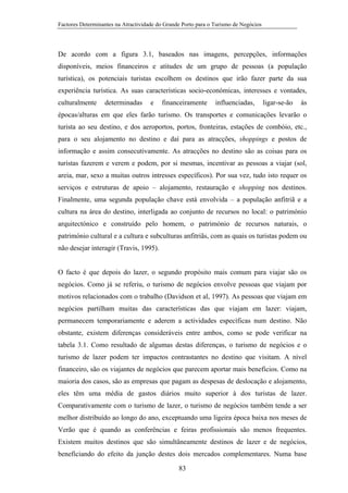 Factores Determinantes na Atractividade do Grande Porto para o Turismo de Negócios

De acordo com a figura 3.1, baseados nas imagens, percepções, informações
disponíveis, meios financeiros e atitudes de um grupo de pessoas (a população
turística), os potenciais turistas escolhem os destinos que irão fazer parte da sua
experiência turística. As suas características socio-económicas, interesses e vontades,
culturalmente

determinadas

e

financeiramente

influenciadas,

ligar-se-ão

às

épocas/alturas em que eles farão turismo. Os transportes e comunicações levarão o
turista ao seu destino, e dos aeroportos, portos, fronteiras, estações de combóio, etc.,
para o seu alojamento no destino e daí para as atracções, shoppings e postos de
informação e assim consecutivamente. As atracções no destino são as coisas para os
turistas fazerem e verem e podem, por si mesmas, incentivar as pessoas a viajar (sol,
areia, mar, sexo a muitas outros intresses específicos). Por sua vez, tudo isto requer os
serviços e estruturas de apoio – alojamento, restauração e shopping nos destinos.
Finalmente, uma segunda população chave está envolvida – a população anfitriã e a
cultura na área do destino, interligada ao conjunto de recursos no local: o património
arquitectónico e construído pelo homem, o património de recursos naturais, o
património cultural e a cultura e subculturas anfitriãs, com as quais os turistas podem ou
não desejar interagir (Travis, 1995).

O facto é que depois do lazer, o segundo propósito mais comum para viajar são os
negócios. Como já se referiu, o turismo de negócios envolve pessoas que viajam por
motivos relacionados com o trabalho (Davidson et al, 1997). As pessoas que viajam em
negócios partilham muitas das características das que viajam em lazer: viajam,
permanecem temporariamente e aderem a actividades específicas num destino. Não
obstante, existem diferenças consideráveis entre ambos, como se pode verificar na
tabela 3.1. Como resultado de algumas destas diferenças, o turismo de negócios e o
turismo de lazer podem ter impactos contrastantes no destino que visitam. A nível
financeiro, são os viajantes de negócios que parecem aportar mais benefícios. Como na
maioria dos casos, são as empresas que pagam as despesas de deslocação e alojamento,
eles têm uma média de gastos diários muito superior à dos turistas de lazer.
Comparativamente com o turismo de lazer, o turismo de negócios também tende a ser
melhor distribuído ao longo do ano, exceptuando uma ligeira época baixa nos meses de
Verão que é quando as conferências e feiras profissionais são menos frequentes.
Existem muitos destinos que são simultâneamente destinos de lazer e de negócios,
beneficiando do efeito da junção destes dois mercados complementares. Numa base
83

 