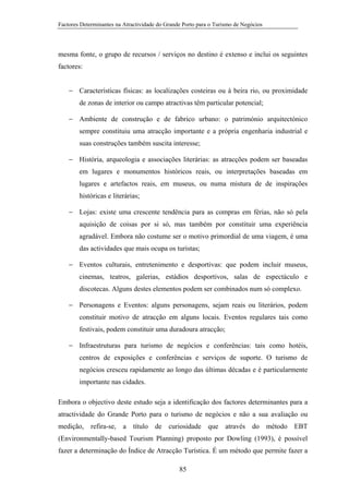 Factores Determinantes na Atractividade do Grande Porto para o Turismo de Negócios

mesma fonte, o grupo de recursos / serviços no destino é extenso e inclui os seguintes
factores:
− Características físicas: as localizações costeiras ou à beira rio, ou proximidade
de zonas de interior ou campo atractivas têm particular potencial;
− Ambiente de construção e de fabrico urbano: o património arquitectónico
sempre constituiu uma atracção importante e a própria engenharia industrial e
suas construções também suscita interesse;
− História, arqueologia e associações literárias: as atracções podem ser baseadas
em lugares e monumentos históricos reais, ou interpretações baseadas em
lugares e artefactos reais, em museus, ou numa mistura de de inspirações
históricas e literárias;
− Lojas: existe uma crescente tendência para as compras em férias, não só pela
aquisição de coisas por si só, mas também por constituir uma experiência
agradável. Embora não costume ser o motivo primordial de uma viagem, é uma
das actividades que mais ocupa os turistas;
− Eventos culturais, entretenimento e desportivas: que podem incluir museus,
cinemas, teatros, galerias, estádios desportivos, salas de espectáculo e
discotecas. Alguns destes elementos podem ser combinados num só complexo.
− Personagens e Eventos: alguns personagens, sejam reais ou literários, podem
constituir motivo de atracção em alguns locais. Eventos regulares tais como
festivais, podem constituir uma duradoura atracção;
− Infraestruturas para turismo de negócios e conferências: tais como hotéis,
centros de exposições e conferências e serviços de suporte. O turismo de
negócios cresceu rapidamente ao longo das últimas décadas e é particularmente
importante nas cidades.
Embora o objectivo deste estudo seja a identificação dos factores determinantes para a
atractividade do Grande Porto para o turismo de negócios e não a sua avaliação ou
medição, refira-se, a título de curiosidade que através do método EBT
(Environmentally-based Tourism Planning) proposto por Dowling (1993), é possível
fazer a determinação do Índice de Atracção Turística. É um método que permite fazer a
85

 