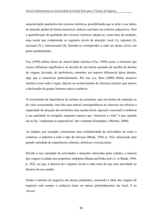 Factores Determinantes na Atractividade do Grande Porto para o Turismo de Negócios

caracterização qualitativa dos recursos turísticos, possibilitando que se ache o seu índice
de atracção global de forma mesurável, embora com base em critérios subjectivos. Para
a quantificação da qualidade dos recursos turísticos adopta-se, como base de medição,
uma escala que compreende os seguintes níveis de atracção: local (1), regional (2),
nacional (3) e internacional (4), fazendo-se corresponder a cada um destes níveis um
ponto gradualmente.

Vaz (1999) define factor de atractividade turística (Vaz, 1999) como o elemento que
exerce influência significativa na decisão de um turista aquando da escolha do destino
de viagem, devendo, de preferência, constituir um aspecto diferencial desse destino,
algo que o caracterize particularmente. Por sua vez, Beni (2000) define atractivo
turístico como todo o lugar, objecto ou acontecimento de interesse turístico que motive
a deslocação de grupos humanos para o conhecer.

O crescimento da importância do turismo na economia, seja em termos de emprego ou
de valor acrescentado, tem tido uma natural correspondência no interesse em reforçar a
capacidade de atracção dos territórios (nas escalas local, regional e nacional) e melhorar
a sua qualidade na recepção, enquanto espaços que “merecem a visita” e que, quando
ela se faz, “suplantam as expectativas” dos visitantes (Fernandes e Martins, 2000).

As cidades, por exemplo, concentram uma multiplicidade de actividades tal como o
comércio, a industria e todo o tipo de serviços (Blank, 1994, p. 182), oferecendo uma
grande variedade de experiências culturais, artísticas e recreacionais.

Devido à rica variedade de actividades e atracções oferecidas pelas cidades, a maioria
das viagens à cidade tem propósitos múltiplos (Blank and Petkovich cit. in Blank, 1994,
p. 182), ou seja, a maioria dos viajantes levam a cabo mais do que uma actividade no
decurso da sua estadia.

Sendo o turismo de negócios um desses propósitos, associado à ideia das viagens de
negócios está sempre o conhecer (mais ou menos profundamente) um local. E os
«locais

86

 