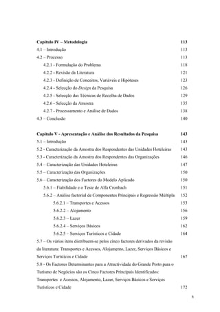 Capítulo IV – Metodologia

113

4.1 – Introdução

113

4.2 – Processo

113

4.2.1 - Formulação do Problema

118

4.2.2 - Revisão da Literatura

121

4.2.3 - Definição de Conceitos, Variáveis e Hipóteses

123

4.2.4 - Selecção do Design da Pesquisa

126

4.2.5 - Selecção das Técnicas de Recolha de Dados

129

4.2.6 - Selecção da Amostra

135

4.2.7 - Processamento e Análise de Dados

138

4.3 – Conclusão

140

Capítulo V - Apresentação e Análise dos Resultados da Pesquisa

143

5.1 – Introdução

143

5.2 - Caracterização da Amostra dos Respondentes das Unidades Hoteleiras

143

5.3 - Caracterização da Amostra dos Respondentes das Organizações

146

5.4 – Caracterização das Unidades Hoteleiras

147

5.5 – Caracterização das Organizações

150

5.6 – Caracterização dos Factores do Modelo Aplicado

150

5.6.1 – Fiabilidade e o Teste de Alfa Cronbach

151

5.6.2 – Análise factorial de Componentes Principais e Regressão Múltipla

152

5.6.2.1 – Transportes e Acessos

153

5.6.2.2 – Alojamento

156

5.6.2.3 – Lazer

159

5.6.2.4 – Serviços Básicos

162

5.6.2.5 – Serviços Turísticos e Cidade

164

5.7 – Os vários itens distribuem-se pelos cinco factores derivados da revisão
da literatura: Transportes e Acessos, Alojamento, Lazer, Serviços Básicos e
Serviços Turísticos e Cidade

167

5.8 - Os Factores Determinantes para a Atractividade do Grande Porto para o
Turismo de Negócios são os Cinco Factores Principais Identificados:
Transportes e Acessos, Alojamento, Lazer, Serviços Básicos e Serviços
Turísticos e Cidade

172
x

 