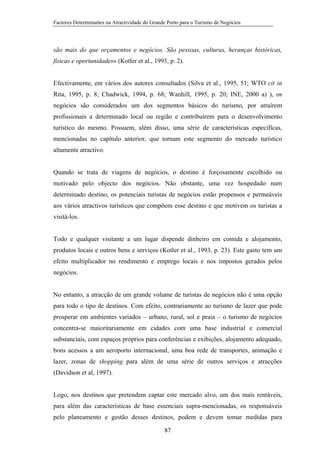 Factores Determinantes na Atractividade do Grande Porto para o Turismo de Negócios

são mais do que orçamentos e negócios. São pessoas, culturas, heranças históricas,
físicas e oportunidades» (Kotler et al., 1993, p. 2).

Efectivamente, em vários dos autores consultados (Silva et al., 1995, 51; WTO cit in
Rita, 1995, p. 8; Chadwick, 1994, p. 68; Wanhill, 1995, p. 20; INE, 2000 a) ), os
negócios são considerados um dos segmentos básicos do turismo, por atraírem
profissionais a determinado local ou região e contribuírem para o desenvolvimento
turístico do mesmo. Possuem, além disso, uma série de características específicas,
mencionadas no capítulo anterior, que tornam este segmento do mercado turístico
altamente atractivo.

Quando se trata de viagens de negócios, o destino é forçosamente escolhido ou
motivado pelo objecto dos negócios. Não obstante, uma vez hospedado num
determinado destino, os potenciais turistas de negócios estão propensos e permeáveis
aos vários atractivos turísticos que compõem esse destino e que motivem os turistas a
visitá-los.

Todo e qualquer visitante a um lugar dispende dinheiro em comida e alojamento,
produtos locais e outros bens e serviços (Kotler et al., 1993, p. 23). Este gasto tem um
efeito multiplicador no rendimento e emprego locais e nos impostos gerados pelos
negócios.

No entanto, a atracção de um grande volume de turistas de negócios não é uma opção
para todo o tipo de destinos. Com efeito, contrariamente ao turismo de lazer que pode
prosperar em ambientes variados – urbano, rural, sol e praia – o turismo de negócios
concentra-se maioritariamente em cidades com uma base industrial e comercial
substanciais, com espaços próprios para conferências e exibições, alojamento adequado,
bons acessos a um aeroporto internacional, uma boa rede de transportes, animação e
lazer, zonas de shopping para além de uma série de outros serviços e atracções
(Davidson et al, 1997).

Logo, nos destinos que pretendem captar este mercado alvo, um dos mais rentáveis,
para além das características de base essenciais supra-mencionadas, os responsáveis
pelo planeamento e gestão desses destinos, podem e devem tomar medidas para
87

 