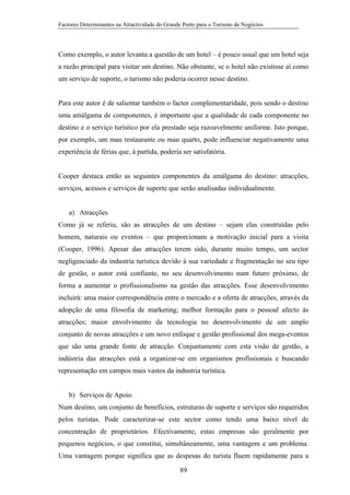 Factores Determinantes na Atractividade do Grande Porto para o Turismo de Negócios

Como exemplo, o autor levanta a questão de um hotel – é pouco usual que um hotel seja
a razão principal para visitar um destino. Não obstante, se o hotel não existisse aí como
um serviço de suporte, o turismo não poderia ocorrer nesse destino.

Para este autor é de salientar também o factor complementaridade, pois sendo o destino
uma amálgama de componentes, é importante que a qualidade de cada componente no
destino e o serviço turístico por ela prestado seja razoavelmente uniforme. Isto porque,
por exemplo, um mau restaurante ou mau quarto, pode influenciar negativamente uma
experiência de férias que, à partida, poderia ser satisfatória.

Cooper destaca então as seguintes componentes da amálgama do destino: atracções,
serviços, acessos e serviços de suporte que serão analisadas individualmente.

a) Atracções
Como já se referiu, são as atracções de um destino – sejam elas construídas pelo
homem, naturais ou eventos – que proporcionam a motivação inicial para a visita
(Cooper, 1996). Apesar das atracções terem sido, durante muito tempo, um sector
negligenciado da industria turística devido à sua variedade e fragmentação no seu tipo
de gestão, o autor está confiante, no seu desenvolvimento num futuro próximo, de
forma a aumentar o profissionalismo na gestão das atracções. Esse desenvolvimento
incluirá: uma maior correspondência entre o mercado e a oferta de atracções, através da
adopção de uma filosofia de marketing; melhor formação para o pessoal afecto às
atracções; maior envolvimento da tecnologia no desenvolvimento de um amplo
conjunto de novas atracções e um novo enfoque e gestão profissional dos mega-eventos
que são uma grande fonte de atracção. Conjuntamente com esta visão de gestão, a
indústria das atracções está a organizar-se em organismos profissionais e buscando
representação em campos mais vastos da industria turística.

b) Serviços de Apoio
Num destino, um conjunto de benefícios, estruturas de suporte e serviços são requeridos
pelos turistas. Pode caracterizar-se este sector como tendo uma baixo nível de
concentração de proprietários. Efectivamente, estas empresas são geralmente por
pequenos negócios, o que constitui, simultâneamente, uma vantagem e um problema.
Uma vantagem porque significa que as despesas do turista fluem rapidamente para a
89

 