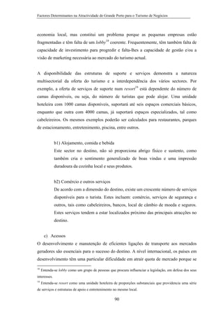 Factores Determinantes na Atractividade do Grande Porto para o Turismo de Negócios

economia local, mas constitui um problema porque as pequenas empresas estão
fragmentadas e têm falta de um lobby18 coerente. Frequentemente, têm também falta de
capacidade de investimento para progredir e falta-lhes a capacidade de gestão e/ou a
visão de marketing necessária ao mercado do turismo actual.

A disponibilidade das estruturas de suporte e serviços demonstra a natureza
multisectorial da oferta do turismo e a interdependência dos vários sectores. Por
exemplo, a oferta de serviços de suporte num resort19 está dependente do número de
camas disponíveis, ou seja, do número de turistas que pode alojar. Uma unidade
hoteleira com 1000 camas disponíveis, suportará até seis espaços comerciais básicos,
enquanto que outra com 4000 camas, já suportará espaços especializados, tal como
cabeleireiros. Os mesmos exemplos poderão ser calculados para restaurantes, parques
de estacionamento, entretenimento, piscina, entre outros.

b1) Alojamento, comida e bebida
Este sector no destino, não só proporciona abrigo físico e sustento, como
também cria o sentimento generalizado de boas vindas e uma impressão
duradoura da cozinha local e seus produtos.

b2) Comércio e outros serviços
De acordo com a dimensão do destino, existe um crescente número de serviços
disponíveis para o turista. Estes incluem: comércio, serviços de segurança e
outros, tais como cabeleireiros, bancos, local de câmbio de moeda e seguros.
Estes serviços tendem a estar localizados próximo das principais atracções no
destino.

c) Acessos
O desenvolvimento e manutenção de eficientes ligações de transporte aos mercados
geradores são essenciais para o sucesso do destino. A nível internacional, os países em
desenvolvimento têm uma particular dificuldade em atrair quota de mercado porque se
18

Entenda-se lobby como um grupo de pessoas que procura influenciar a legislação, em defesa dos seus

interesses.
19

Entenda-se resort como uma unidade hoteleira de proporções substanciais que providencia uma série

de serviços e estruturas de apoio e entretenimento no mesmo local.

90

 