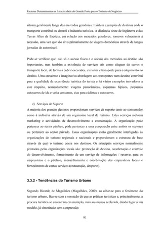 Factores Determinantes na Atractividade do Grande Porto para o Turismo de Negócios

situam geralmente longe dos mercados geradores. Existem exemplos de destinos onde o
transporte contribui ou destrói a industria turística. A distância oeste de Inglaterra e das
Terras Altas da Escócia, em relação aos mercados geradores, torna-os vulneráveis à
recessão, uma vez que são alvo primariamente de viagens domésticas através de longas
jornadas de automóvel.

Pode-se verificar que, não só o acesso físico e o acesso dos mercados ao destino são
importantes, mas também a existência de serviços tais como aluguer de carros e
transporte local, de forma a cobrir excursões, circuitos e transporte para o alojamento no
destino. Uma crescente e imaginativa abordagem aos transportes num destino contribui
para a qualidade da experiência turística do turista e há vários exemplos inovadores a
este respeito, nomeadamente: viagens panorâmicas, esquemas hípicos, pequenos
autocarros de ida e volta constante, vias para ciclistas e autocarros.

d) Serviços de Suporte
A maioria dos grandes destinos proporcionam serviços de suporte tanto ao consumidor
como à indústria através de um organismo local de turismo. Estes serviços incluem
marketing e actividades de desenvolvimento e coordenação. A organização pode
pertencer ao sector público, pode pertencer a uma cooperação entre ambos os sectores
ou pertencer ao sector privado. Essas organizações estão geralmente interligadas às
organizações de turismo regionais e nacionais e proporcionam a estrutura de base
através da qual o turismo opera nos destinos. Os principais serviços normalmente
prestados pelas organizações locais são: promoção do destino, coordenação e controle
do desenvolvimento, fornecimento de um serviço de informações / reservas para os
empresários e o público, aconselhamento e coordenação dos empresários locais e
fornecimento de certos serviços (restauração, desporto).

3.3.2 - Tendências do Turismo Urbano
Segundo Ricardo de Magalhães (Magalhães, 2000), ao olhar-se para o fenómeno do
turismo urbano, fica-se com a sensação de que as práticas turísticas e, principalmente, a
procura turística se encontram em mutação, mais ou menos acelerada, dando lugar a um
modelo, já sintetizado com a expressão:
91

 