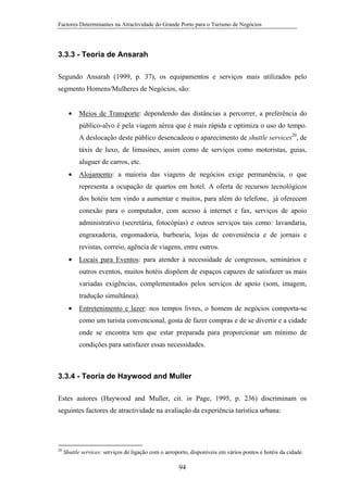 Factores Determinantes na Atractividade do Grande Porto para o Turismo de Negócios

3.3.3 - Teoria de Ansarah
Segundo Ansarah (1999, p. 37), os equipamentos e serviços mais utilizados pelo
segmento Homens/Mulheres de Negócios, são:
•

Meios de Transporte: dependendo das distâncias a percorrer, a preferência do
público-alvo é pela viagem aérea que é mais rápida e optimiza o uso do tempo.
A deslocação deste público desencadeou o aparecimento de shuttle services20, de
táxis de luxo, de limusines, assim como de serviços como motoristas, guias,
aluguer de carros, etc.

•

Alojamento: a maioria das viagens de negócios exige permanência, o que
representa a ocupação de quartos em hotel. A oferta de recursos tecnológicos
dos hotéis tem vindo a aumentar e muitos, para além do telefone, já oferecem
conexão para o computador, com acesso à internet e fax, serviços de apoio
administrativo (secretária, fotocópias) e outros serviços tais como: lavandaria,
engraxaderia, engomadoria, barbearia, lojas de conveniência e de jornais e
revistas, correio, agência de viagens, entre outros.

•

Locais para Eventos: para atender à necessidade de congressos, seminários e
outros eventos, muitos hotéis dispõem de espaços capazes de satisfazer as mais
variadas exigências, complementados pelos serviços de apoio (som, imagem,
tradução simultânea).

•

Entretenimento e lazer: nos tempos livres, o homem de negócios comporta-se
como um turista convencional, gosta de fazer compras e de se divertir e a cidade
onde se encontra tem que estar preparada para proporcionar um mínimo de
condições para satisfazer essas necessidades.

3.3.4 - Teoria de Haywood and Muller
Estes autores (Haywood and Muller, cit. in Page, 1995, p. 236) discriminam os
seguintes factores de atractividade na avaliação da experiência turística urbana:

20

Shuttle services: serviços de ligação com o aeroporto, disponíveis em vários pontos e hotéis da cidade.

94

 