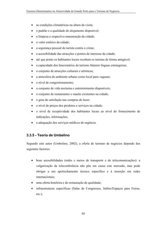 Factores Determinantes na Atractividade do Grande Porto para o Turismo de Negócios

•

as condições climatéricas na altura da visita;

•

o padrão e a qualidade do alojamento disponível;

•

a limpeza e respectiva manutenção da cidade;

•

o valor estético da cidade;

•

a segurança pessoal do turista contra o crime;

•

a acessibilidade das atracções e pontos de interesse da cidade;

•

até que ponto os habitantes locais recebem os turistas de forma amigável;

•

a capacidade dos funcionários do turismo falarem línguas estrangeiras;

•

o conjunto de atracções culturais e artísticas;

•

a atmosfera do ambiente urbano como local para vaguear;

•

o nível de congestionamento;

•

o conjunto de vida nocturna e entretenimento disponíveis;

•

o conjunto de restaurantes e snacks existentes na cidade;

•

o grau de satisfação nas compras de lazer;

•

o nível de preços dos produtos e serviços na cidade;

•

o nível de receptividade dos habitantes locais ao nível do fornecimento de
indicações, informações;

•

a adequação dos serviços médicos de urgência.

3.3.5 - Teoria de Umbelino
Segundo este autor (Umbelino, 2002), a oferta de turismo de negócios depende dos
seguintes factores:
•

boas acessibilidades (redes e meios de transporte e de telecomunicações): a
vulgarização da teleconferência não põe em causa este mercado, mas pode
obrigar a um apetrechamento técnico específico e à inserção em redes
internacionais;

•

uma oferta hoteleira e de restauração de qualidade;

•

infraestruturas específicas (Salas de Congressos, Salões/Espaços para Feiras,
etc.);

95

 