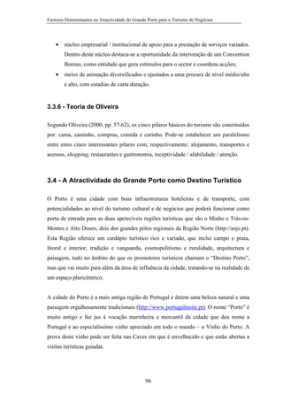 Factores Determinantes na Atractividade do Grande Porto para o Turismo de Negócios

•

núcleo empresarial / institucional de apoio para a prestação de serviços variados.
Dentro deste núcleo destaca-se a oportunidade da intervenção de um Convention
Bureau, como entidade que gera estímulos para o sector e coordena acções;

•

meios de animação diversificados e ajustados a uma procura de nível médio/alto
e alto, com estadias de curta duração.

3.3.6 - Teoria de Oliveira
Segundo Oliveira (2000, pp. 57-62), os cinco pilares básicos do turismo são constituidos
por: cama, caminho, compras, comida e carinho. Pode-se estabelecer um paralelismo
entre estes cinco interessantes pilares com, respectivamente: alojamento, transportes e
acessos, shopping, restaurantes e gastronomia, receptividade / afabilidade / atenção.

3.4 - A Atractividade do Grande Porto como Destino Turístico
O Porto é uma cidade com boas infraestruturas hoteleiras e de transporte, com
potencialidades ao nível do turismo cultural e de negócios que poderá funcionar como
porta de entrada para as duas apetecíveis regiões turísticas que são o Minho e Trás-osMontes e Alto Douro, dois dos grandes pólos regionais da Região Norte (http://anje.pt).
Esta Região oferece um cardápio turístico rico e variado, que inclui campo e praia,
litoral e interior, tradição e vanguarda, cosmopolitismo e ruralidade, arquitectura e
paisagem, tudo no âmbito do que os promotores turísticos chamam o “Destino Porto”,
mas que vai muito para além da área de influência da cidade, tratando-se na realidade de
um espaço pluricêntrico.

A cidade do Porto é a mais antiga região de Portugal e detem uma beleza natural e uma
paisagem orgulhosamente tradicionais (http://www.portugalinsite.pt). O nome “Porto” é
muito antigo e faz jus à vocação marinheira e mercantil da cidade que deu nome a
Portugal e ao especialíssimo vinho apreciado em todo o mundo – o Vinho do Porto. A
prova deste vinho pode ser feita nas Caves em que é envelhecido e que estão abertas a
visitas turísticas guiadas.

96

 
