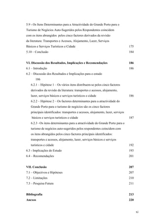 5.9 - Os Itens Determinantes para a Atractividade do Grande Porto para o
Turismo de Negócios Auto-Sugeridos pelos Respondentes coincidem
com os itens abrangidos pelos cinco factores derivados da revisão
da literatura: Transportes e Acessos, Alojamento, Lazer, Serviços
Básicos e Serviços Turísticos e Cidade

175

5.10 – Conclusão

184

VI. Discussão dos Resultados, Implicações e Recomendações

186

6.1 – Introdução

186

6.2 – Discussão dos Resultados e Implicações para o estudo
186
6.2.1 – Hipótese 1 – Os vários itens distribuem-se pelos cinco factores
derivados da revisão da literatura: transportes e acessos, alojamento,
lazer, serviços básicos e serviços turísticos e cidade

186

6.2.2 – Hipótese 2 – Os factores determinantes para a atractividade do
Grande Porto para o turismo de negócios são os cinco factores
principais identificados: transportes e acessos, alojamento, lazer, serviços
básicos e serviços turísticos e cidade

187

6.2.3 –Os itens determinantes para a atractividade do Grande Porto para o
turismo de negócios auto-sugeridos pelos respondentes coincidem com
os itens abrangidos pelos cinco factores principais identificados:
transportes e acessos, alojamento, lazer, serviços básicos e serviços
turísticos e cidade

192

6.3 - Implicações do Estudo

193

6.4 – Recomendações

201

VII. Conclusão

207

7.1 – Objectivos e Hipóteses

207

7.2 – Limitações

210

7.3 – Pesquisa Futura

211

Bibliografia

213

Anexos

220

xi

 