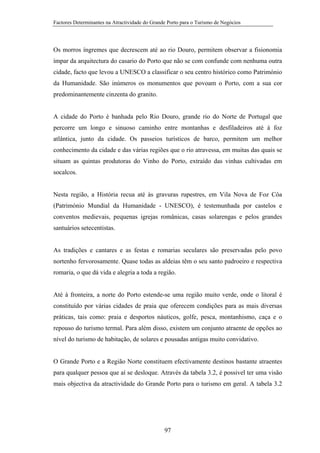 Factores Determinantes na Atractividade do Grande Porto para o Turismo de Negócios

Os morros íngremes que decrescem até ao rio Douro, permitem observar a fisionomia
ímpar da arquitectura do casario do Porto que não se com confunde com nenhuma outra
cidade, facto que levou a UNESCO a classificar o seu centro histórico como Património
da Humanidade. São inúmeros os monumentos que povoam o Porto, com a sua cor
predominantemente cinzenta do granito.

A cidade do Porto é banhada pelo Rio Douro, grande rio do Norte de Portugal que
percorre um longo e sinuoso caminho entre montanhas e desfiladeiros até à foz
atlântica, junto da cidade. Os passeios turísticos de barco, permitem um melhor
conhecimento da cidade e das várias regiões que o rio atravessa, em muitas das quais se
situam as quintas produtoras do Vinho do Porto, extraído das vinhas cultivadas em
socalcos.

Nesta região, a História recua até às gravuras rupestres, em Vila Nova de Foz Côa
(Património Mundial da Humanidade - UNESCO), é testemunhada por castelos e
conventos medievais, pequenas igrejas românicas, casas solarengas e pelos grandes
santuários setecentistas.

As tradições e cantares e as festas e romarias seculares são preservadas pelo povo
nortenho fervorosamente. Quase todas as aldeias têm o seu santo padroeiro e respectiva
romaria, o que dá vida e alegria a toda a região.

Até à fronteira, a norte do Porto estende-se uma região muito verde, onde o litoral é
constituído por várias cidades de praia que oferecem condições para as mais diversas
práticas, tais como: praia e desportos náuticos, golfe, pesca, montanhismo, caça e o
repouso do turismo termal. Para além disso, existem um conjunto atraente de opções ao
nível do turismo de habitação, de solares e pousadas antigas muito convidativo.

O Grande Porto e a Região Norte constituem efectivamente destinos bastante atraentes
para qualquer pessoa que aí se desloque. Através da tabela 3.2, é possivel ter uma visão
mais objectiva da atractividade do Grande Porto para o turismo em geral. A tabela 3.2

97

 