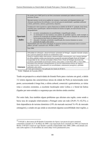 Factores Determinantes na Atractividade do Grande Porto para o Turismo de Negócios

De acordo com a OMT prevê-se um forte crescimento sustentado para indústria turística nos
próximos 20 anos.
Mercado turístico revela novos padrões de consumo e motivações, priviligiando destinos que
ofereçam experiências diversificadas e com elevado grau de autenticidade e qualidade ambiental
(cultura, património, natureza, gastronomia, desporto).
Existência de vários incentivos e apoios financeiros no âmbito do III QCA22, podendo, desta forma,
contribuir para a qualificação e desenvolvimento do turismo na região, aos mais diversos níveis,
designadamente:

Oportunidades

ao sector, nomeadamente em acessibilidades e requalificação urbana;
na estruturação de uma hotelaria com padrões de qualidade superior, sendo exemplo os
projectos de recuperação de unidades hoteleiras, bem como as intenções de construção de
novos projectos para hotéis de categoria máxima;
educação e formação, permitindo a qualificação dos recursos humanos no sector;
promoção da região, entre outros.
Oportunidades para uma maior articulação em projectos turísticos estruturantes entre os sectores
público, privado e associativo (Ex. PITER’s e PIP’s).
Euro 2004.

Ameaças

Dificuldade de afirmação e desenvolvimento sustentado de Portugal , enquanto mercado europeu,
face à procura gradual por destinos do mediterrâneo norte.
Perda de competitividade relativamente a destinos/regiões concorrenciais, com a mesma tipologia
de oferta, podendo resultar num decréscimo na quota de mercado da Região Norte de Portugal.
Incapacidade de dar a devida notoriedade à Marca Porto e Norte de Portugal, decorrente das
excelentes oportunidades de promoção externa, como sendo o evento Porto 2001 e o Euro 2004.
Persistência dos principais estrangulamentos ao nível de infraestruturas básicas de suporte à
actividade turística, nomeadamente em acessibilidades, ordenamento paisagístico, qualidade
ambiental, entre outros.
O não aproveitamento e boa aplicação dos fundos do III QCA.

Fonte: Adaptado de Fazenda (2002.)

Tendo em perspectiva a atractividade do Grande Porto para o turismo em geral, a tabela
3.2 reitera algumas das características únicas da cidade do Porto já mencionadas neste
ponto, acrescentando à longa lista, a oferta cultural, comercial e gastronómica, as várias
rotas e circuitos existentes, a excelente localização entre Lisboa e o litoral da Galiza
(ligados por auto-estrada) e a segurança que este destino ainda constitui.

Por outro lado, foca também alguns problemas que afectam esta região, como sendo a
baixa taxa de ocupação relativamente a Portugal como um todo (29,4% Vs 42,2%), a
forte dependência do turismo doméstico (19% do mercado nacional Vs 4% de mercado
estrangeiro), o estado em que ainda se encontram algumas acessibilidade inter-regiões, a

22

O III QCA, abreviatura de III Quadro Comunitário de Apoio é um pacote de apoio estrutural
comunitário assinado em 31 de Março de 2000 e cuja negociação ficou concluída em 1999, na Cimeira de
Berlim. O III QCA estará em vigor durante o período compreendido entre 2000 e 2006 e está dotado com
uma verba superior a 10 mil milhões de contos (http://www.janelanaweb.com).

99

 