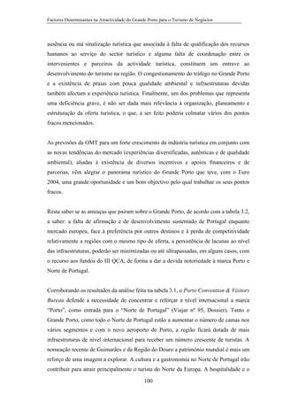 Factores Determinantes na Atractividade do Grande Porto para o Turismo de Negócios

ausência ou má sinalização turística que associada à falta de qualificação dos recursos
humanos ao serviço do sector turístico e alguma falta de coordenação entre os
intervenientes e parceiros da actividade turística, constituem um entrave ao
desenvolvimento do turismo na região. O congestionamento do tráfego no Grande Porto
e a existência de praias com pouca qualidade ambiental e infraestruturas devidas
também afectam a experiência turística. Finalmente, um dos problemas que representa
uma deficiência grave, é não ser dada mais relevância à organização, planeamento e
estruturação da oferta turística, o que, a ser feito poderia colmatar vários dos pontos
fracos mencionados.

As previsões da OMT para um forte crescimento da indústria turística em conjunto com
as novas tendências do mercado (experiências diversificadas, autênticas e de qualidade
ambiental), aliadas à existência de diversos incentivos e apoios financeiros e de
parcerias, vêm alegrar o panorama turístico do Grande Porto que teve, com o Euro
2004, uma grande oportunidade e um bom objectivo pelo qual trabalhar os seus pontos
fracos.

Resta saber se as ameaças que pairam sobre o Grande Porto, de acordo com a tabela 3.2,
a saber: a falta de afirmação e de desenvolvimento sustentado de Portugal enquanto
mercado europeu, face à preferência por outros destinos e à perda de competitividade
relativamente a regiões com o mesmo tipo de oferta, a persistência de lacunas ao nível
das infraestruturas, poderão ser minimizadas ou até ultrapassadas, em alguns casos, com
o recurso aos fundos do III QCA, de forma a dar a devida notoriedade à marca Porto e
Norte de Portugal.

Corroborando os resultados da análise feita na tabela 3.1, o Porto Convention & Visitors
Bureau defende a necessidade de concentrar e reforçar a nível internacional a marca
“Porto”, como entrada para o “Norte de Portugal” (Viajar nº 95, Dossier). Tanto o
Grande Porto, como todo o Norte de Portugal estão a aumentar o número de camas nos
vários segmentos e com o novo aeroporto do Porto, a região ficará dotada de mais
infraestruturas de nível internacional para receber um número crescente de turistas. A
nomeação recente de Guimarães e da Região do Douro a património mundial é mais um
reforço de uma imagem a explorar. A cultura e a gastronomia no Norte de Portugal irão
contribuir para atrair principalmente o turista do Norte da Europa. A hospitalidade e o
100

 