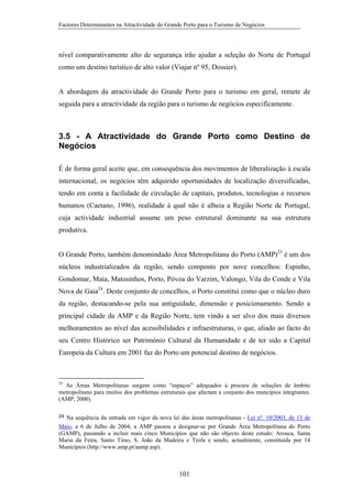 Factores Determinantes na Atractividade do Grande Porto para o Turismo de Negócios

nível comparativamente alto de segurança irão ajudar a seleção do Norte de Portugal
como um destino turístico de alto valor (Viajar nº 95, Dossier).

A abordagem da atractividade do Grande Porto para o turismo em geral, remete de
seguida para a atractividade da região para o turismo de negócios especifícamente.

3.5 - A Atractividade do Grande Porto como Destino de
Negócios
É de forma geral aceite que, em consequência dos movimentos de liberalização à escala
internacional, os negócios têm adquirido oportunidades de localização diversificadas,
tendo em conta a facilidade de circulação de capitais, produtos, tecnologias e recursos
humanos (Caetano, 1996), realidade à qual não é alheia a Região Norte de Portugal,
cuja actividade industrial assume um peso estrutural dominante na sua estrutura
produtiva.
O Grande Porto, também denomindado Área Metropolitana do Porto (AMP)23 é um dos
núcleos industrializados da região, sendo composto por nove concelhos: Espinho,
Gondomar, Maia, Matosinhos, Porto, Póvoa do Varzim, Valongo, Vila do Conde e Vila
Nova de Gaia24. Deste conjunto de concelhos, o Porto constitui como que o núcleo duro
da região, destacando-se pela sua antiguidade, dimensão e posicionamento. Sendo a
principal cidade da AMP e da Região Norte, tem vindo a ser alvo dos mais diversos
melhoramentos ao nível das acessibilidades e infraestruturas, o que, aliado ao facto do
seu Centro Histórico ser Património Cultural da Humanidade e de ter sido a Capital
Europeia da Cultura em 2001 faz do Porto um potencial destino de negócios.

23

As Áreas Metropolitanas surgem como “espaços” adequados à procura de soluções de âmbito
metropolitano para muitos dos problemas estruturais que afectam a conjunto dos muncípios integrantes.
(AMP, 2000).

24

Na sequência da entrada em vigor da nova lei das áreas metropolitanas - Lei nº. 10/2003, de 13 de
Maio, a 6 de Julho de 2004, a AMP passou a designar-se por Grande Área Metropolitana do Porto
(GAMP), passando a incluir mais cinco Municípios que não são objecto deste estudo: Arouca, Santa
Maria da Feira, Santo Tirso, S. João da Madeira e Trofa e sendo, actualmente, constituída por 14
Municípios (http://www.amp.pt/aamp.asp).

101

 