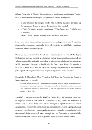 Factores Determinantes na Atractividade do Grande Porto para o Turismo de Negócios

O Porto Convention & Visitors Bureau destaca as seguintes características do Porto ao
nível do posicionamento estratégico no segmento de turismo de negócios:
−

o aproveitamento de sinergias criadas pela excelente imagem e percepção de
Portugal, como destino de turismo de negócios a nível mundial;

−

o Porto, Património Mundial – destino de CCS’s (Congressos, Conferências e
Seminários);

−

o Porto / Norte – destino inovador para a realização de eventos.

Refere também os factores críticos de sucesso desta cidade para o turismo de negócios,
como sendo: notoriedade, percepção favorável, prestígio, acessibilidade, capacidade
instalada e relação qualidade / preço.

Ou seja, o aspecto quantitativo do volume de negócios realizado pela AMP e Região
Norte com o mercado nacional e estrangeiro (intra e extracomunitário), associado ao
volume das dormidas registadas na AMP, e ao reconhecido trabalho de investigação do
PCVB, permitem a inequívoca classificação do Porto como destino de negócios e
reflectem o potencial do mercado do turismo de negócios para o Porto, mercado que
pelas especificidades já mencionadas é de grande importância para o concelho.

Na opinião de Manuela de Melo, Vereadora do Pelouro de Animação da Cidade, o
Porto encontra-se em mutação,
«Na última década, a cidade (...) promoveu e participou em projectos que lhe deram notoriedade;
iniciou a concretização de organismos mistos e interdisciplinares dedicados ao turismo; aumentou
a sua visibilidade nacional e internacional e, com ela a possibilidade de receber eventos e
visitantes.» (Melo, 2000).

A tabela 3.3. apresenta uma análise SWOT do Grande Porto por segmentos do turismo
de negócios, levada a cabo pelo ICEP (Fazenda, 2002). Tendo em perspectiva a
atractividade do Grande Porto para o turismo de negócios especificamente, esta análise
destaca alguns pontos fortes ao nível dos seus sub-segmentos. Assim, a competitividade
dos preços é um facto mas vive ameaçada pelos preços praticados pelos países de Leste.
O aumento de infraestruturas de apoio aos negócios é um facto a que se vem assistindo,
nomeadamente com a criação de salas próprias para o efeito nos hotéis e noutros

105

 