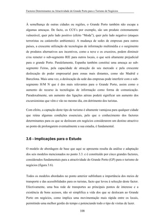 Factores Determinantes na Atractividade do Grande Porto para o Turismo de Negócios

À semelhança de outras cidades ou regiões, o Grande Porto também não escapa a
algumas ameaças. De facto, os CCS’s por exemplo, são um produto extremamente
vulnerável, quer pelo lado positivo (efeito “Moda”), quer pelo lado negativo (ataques
terroristas ou catástrofes ambientais). A mudança de sedes de empresas para outros
países, a crescente utilização de tecnologias de informação multimédia e o surgimento
de produtos alternativos aos incentivos, como a neve e os cruzeiros, podem diminuir
e/ou remeter o sub-segmento RIE para outros locais, o que será altamente prejudicial
para o grande Porto. Paralelamente, Espanha também constitui uma ameaça ao subsegmento Feiras, pela capacidade de atracção do seu mercado e pela crescente
deslocação do poder empresarial para zonas mais distantes, como são Madrid e
Barcelona. Mais uma vez, a deslocação da sede das empresas pode interferir com o subsegmento H/M N que é dos mais relevantes para o Grande Porto, assim como o
aumento do recurso às tecnologias de informação como forma de comunicação.
Paradoxalmente, um aumento das ligações aéreas poderá significar um aumento dos
excursionistas que vêm e vão no mesmo dia, em detrimento dos turistas.
Com efeito, a captação deste tipo de turismo é altamente vantajosa para qualquer cidade
que reúna algumas condições essenciais, pelo que o conhecimento dos factores
determinantes para os que se deslocam em negócios considerarem um destino atractivo
ao ponto de prolongarem eventualmente a sua estadia, é fundamental.

3.6 - Implicações para o Estudo
O modelo de abordagem de base que aqui se apresenta resulta da análise e adaptação
dos seis modelos mencionados no ponto 3.3. e é constituído por cinco grandes factores,
considerados fundamentais para a atractividade do Grande Porto (GP) para o turismo de
negócios (figura 3.6).

Todos os modelos abordados no ponto anterior sublinham a importância dos meios de
transporte e das acessibilidades para os turistas, facto que levou à selecção deste factor.
Efectivamente, uma boa rede de transportes ao principais pontos de interesse e a
existência de bons acessos, não só simplifica a vida dos que se deslocam ao Grande
Porto em negócios, como implica uma movimentação mais rápida entre os locais,
permitindo uma melhor gestão do tempo e potenciando todo o tipo de visitas de lazer.
108

 
