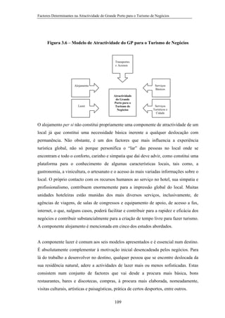 Factores Determinantes na Atractividade do Grande Porto para o Turismo de Negócios

Figura 3.6 – Modelo de Atractividade do GP para o Turismo de Negócios

Transportes
e Acessos

Serviços
Básicos

Alojamento

Lazer

Atractividade
do Grande
Porto para o
Turismo de
Negócios

Serviços
Turísticos e
Cidade

O alojamento per si não constitui propriamente uma componente de atractividade de um
local já que constitui uma necessidade básica inerente a qualquer deslocação com
permanência. Não obstante, é um dos factores que mais influencia a experiência
turística global, não só porque personifica o “lar” das pessoas no local onde se
encontram e todo o conforto, carinho e simpatia que daí deve advir, como constitui uma
plataforma para o conhecimento de algumas características locais, tais como, a
gastronomia, a vinicultura, o artesanato e o acesso às mais variadas informações sobre o
local. O próprio contacto com os recursos humanos ao serviço no hotel, sua simpatia e
profissionalismo, contribuem enormemente para a impressão global do local. Muitas
unidades hoteleiras estão munidas dos mais diversos serviços, inclusivamente, de
agências de viagens, de salas de congressos e equipamento de apoio, de acesso a fax,
internet, o que, nalguns casos, poderá facilitar e contribuir para a rapidez e eficácia dos
negócios e contribuir substancialmente para a criação de tempo livre para fazer turismo.
A componente alojamento é mencionada em cinco dos estudos abordados.

A componente lazer é comum aos seis modelos apresentados e é essencial num destino.
É absolutamente complementar à motivação inicial desencadeada pelos negócios. Para
lá do trabalho a desenvolver no destino, qualquer pessoa que se encontre deslocada da
sua residência natural, adere a actividades de lazer mais ou menos sofisticadas. Estas
consistem num conjunto de factores que vai desde a procura mais básica, bons
restaurantes, bares e discotecas, compras, à procura mais elaborada, nomeadamente,
visitas culturais, artísticas e paisagísticas, prática de certos desportos, entre outros.
109

 