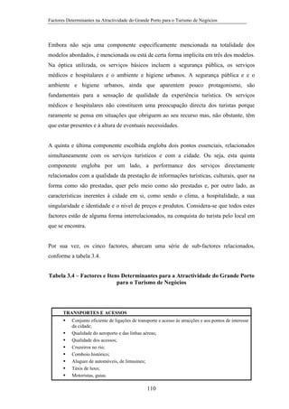 Factores Determinantes na Atractividade do Grande Porto para o Turismo de Negócios

Embora não seja uma componente especificamente mencionada na totalidade dos
modelos abordados, é mencionada ou está de certa forma implícita em três dos modelos.
Na óptica utilizada, os serviços básicos incluem a segurança pública, os serviços
médicos e hospitalares e o ambiente e higiene urbanos. A segurança pública e e o
ambiente e higiene urbanos, ainda que aparentem pouco protagonismo, são
fundamentais para a sensação de qualidade da experiência turística. Os serviços
médicos e hospitalares não constituem uma preocupação directa dos turistas porque
raramente se pensa em situações que obriguem ao seu recurso mas, não obstante, têm
que estar presentes e à altura de eventuais necessidades.

A quinta e última componente escolhida engloba dois pontos essenciais, relacionados
simultaneamente com os serviços turísticos e com a cidade. Ou seja, esta quinta
componente engloba por um lado, a performance dos serviços directamente
relacionados com a qualidade da prestação de informações turísticas, culturais, quer na
forma como são prestadas, quer pelo meio como são prestadas e, por outro lado, as
características inerentes à cidade em si, como sendo o clima, a hospitalidade, a sua
singularidade e identidade e o nível de preços e produtos. Considera-se que todos estes
factores estão de alguma forma interrelacionados, na conquista do turista pelo local em
que se encontra.

Por sua vez, os cinco factores, abarcam uma série de sub-factores relacionados,
conforme a tabela 3.4.
Tabela 3.4 – Factores e Itens Determinantes para a Atractividade do Grande Porto
para o Turismo de Negócios

TRANSPORTES E ACESSOS
Conjunto eficiente de ligações de transporte e acesso às atracções e aos pontos de interesse
da cidade;
Qualidade do aeroporto e das linhas aéreas;
Qualidade dos acessos;
Cruzeiros no rio;
Comboio histórico;
Aluguer de automóveis, de limusines;
Táxis de luxo;
Motoristas, guias.

110

 