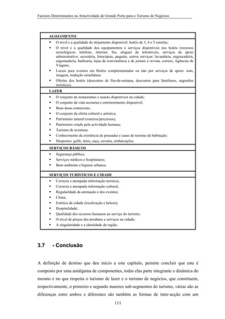 Factores Determinantes na Atractividade do Grande Porto para o Turismo de Negócios

ALOJAMENTO
O nível e a qualidade do alojamento disponível: hotéis de 3, 4 e 5 estrelas;
O nível e a qualidade dos equipamentos e serviços disponíveis nos hotéis (recursos
tecnológicos: telefone, internet, fax, aluguer de telemóveis, serviços de apoio
administrativo: secretária, fotocópias, paquete, outros serviços: lavandaria, engraxadeira,
engomadoria, barbearia, lojas de conveniência e de jornais e revista, correio, Agências de
Viagens;
Locais para eventos em Hotéis complementados ou não por serviços de apoio: som,
imagem, tradução simultânea:
Ofertas dos hotéis (descontos de fim-de-semana, descontos para familiares, sugestões
turísticas).
LAZER
O conjunto de restaurantes e snacks disponíveis na cidade;
O conjunto da vida nocturna e entretenimento disponível;
Boas áreas comerciais;
O conjunto da oferta cultural e artística;
Património natural (roteiros/percursos);
Património criado pela actividade humana;
Turismo de aventura;
Conhecimento da existência de pousadas e casas de turismo de habitação;
Desportos: golfe, ténis, caça, cavalos, embarcações.
SERVIÇOS BÁSICOS
Segurança pública;
Serviços médicos e hospitalares;
Bom ambiente e higiene urbanos.
SERVIÇOS TURÍSTICOS E CIDADE
Correcta e atempada informação turística;
Correcta e atempada informação cultural;
Regularidade da animação e dos eventos;
Clima;
Estética da cidade (localização e beleza);
Hospitalidade;
Qualidade dos recursos humanos ao serviço do turismo;
O nível de preços dos produtos e serviços na cidade;
A singularidade e a identidade da região.

3.7

- Conclusão

A definição de destino que deu início a este capítulo, permite concluir que este é
composto por uma amálgama de componentes, todas elas parte integrante e dinâmica do
mesmo e no que respeita o turismo de lazer e o turismo de negócios, que constituem,
respectivamente, o primeiro e segundo maiores sub-segmentos do turismo, várias são as
diferenças entre ambos e diferentes são também as formas de inter-acção com um
111

 