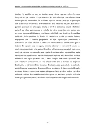 Factores Determinantes na Atractividade do Grande Porto para o Turismo de Negócios

destino. Na medida em que um destino possui vários recursos, todos eles parte
integrante do que constitui o leque das atracções, conclui-se que estas não exercem o
mesmo grau de atractividade em diferentes tipos de turismo, pelo que se prosseguiu
com a análise da atractividade do Grande Porto para o turismo em geral. Esta análise
permitiu constatar que esta região é forte ao nível de património natural e históricocultural, de oferta gastronómica e vinícola, de oferta comercial, entre outros, mas
apresenta algumas debilidades ao nível das acessibilidades, da sinalética, da qualidade
ambiental, da incapacidade de fixação de visitantes na região, porventura fruto da
negligência com a vertente pré-produto, ou seja, organização, planeamento e
estruturação da oferta turística. A análise da atractividade do Grande Porto para o
turismo de negócios que se seguiu, permitiu observar o considerável volume de
negócios protagonizado pela região, identificar a Europa como principal parceiro de
negócios, constatar a predominância de estadias de curta duração e o potencial da região
na captação do sub-segmento homens/mulheres de negócios. Para além disso, permitiu
reconhecer uma região pós Porto 2001, Capital Europeia da Cultura e pós Euro 2004
com benefícios consideráveis na sua atractividade para o turismo de negócios.
Finalmente, os vários modelos, esquemas de atractividade apresentados e analisados
possibilitaram a apresentação de um modelo de abordagem de base, constituído pelos
seguintes factores: transportes e acessos, alojamento, lazer, serviços básicos e serviços
turísticos e cidade. Este modelo constituiu o ponto de partida da pesquisa realizada,
sendo que o próximo capítulo abordará a metodologia utilizada no processo da mesma.

112

 