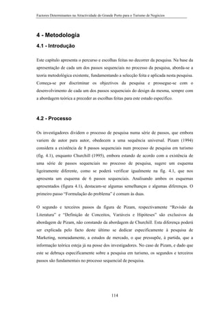 Factores Determinantes na Atractividade do Grande Porto para o Turismo de Negócios

4 - Metodologia
4.1 - Introdução
Este capítulo apresenta o percurso e escolhas feitas no decorrer da pesquisa. Na base da
apresentação de cada um dos passos sequenciais no processo da pesquisa, aborda-se a
teoria metodológica existente, fundamentando a selecção feita e aplicada nesta pesquisa.
Começa-se por discriminar os objectivos da pesquisa e prossegue-se com o
desenvolvimento de cada um dos passos sequenciais do design da mesma, sempre com
a abordagem teórica a preceder as escolhas feitas para este estudo específico.

4.2 - Processo
Os investigadores dividem o processo de pesquisa numa série de passos, que embora
variem de autor para autor, obedecem a uma sequência universal. Pizam (1994)
considera a existência de 8 passos sequenciais num processo de pesquisa em turismo
(fig. 4.1), enquanto Churchill (1995), embora estando de acordo com a existência de
uma série de passos sequenciais no processo de pesquisa, sugere um esquema
ligeiramente diferente, como se poderá verificar igualmente na fig. 4.1, que nos
apresenta um esquema de 6 passos sequenciais. Analisando ambos os esquemas
apresentados (figura 4.1), destacam-se algumas semelhanças e algumas diferenças. O
primeiro passo “Formulação do problema” é comum às duas.
O segundo e terceiros passos da figura de Pizam, respectivamente “Revisão da
Literatura” e “Definição de Conceitos, Variáveis e Hipóteses” são exclusivos da
abordagem de Pizam, não constando da abordagem de Churchill. Esta diferença poderá
ser explicada pelo facto deste último se dedicar especificamente à pesquisa de
Marketing, nomeadamente, a estudos de mercado, o que pressupõe, à partida, que a
informação teórica esteja já na posse dos investigadores. No caso de Pizam, e dado que
este se debruça especificamente sobre a pesquisa em turismo, os segundos e terceiros
passos são fundamentais no processo sequencial de pesquisa.

114

 
