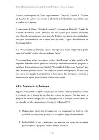 Factores Determinantes na Atractividade do Grande Porto para o Turismo de Negócios

O quarto e quinto passos de Pizam, respectivamente, “Design da Pesquisa” e “Técnicas
de Recolha de Dados” são comuns a Churchill, correspondendo neste último, aos
segundo e terceiro passos.

O sexto passo de Pizam, “Seleção da Amostra” e o quarto de Churchill, “Seleção da
Amostra e Recolha de Dados”, partem de uma base comum que é a seleção da amostra
mas Churchill, acrescenta neste passo a recolha de dados, pelo que se estabelece também
uma certa correspondência com o sétimo passo de Pizam, “Etapas e Procedimentos da
Recolha de Dados”.

Aos “Procedimentos da Análise de Dados”, oitavo passo de Pizam, corresponde o quinto
passo de Churchill “Análise e Interpretação dos Dados”.

Na comparação de ambos os esquemas existem três diferenças, ou seja a existência do
segundo e do terceiro passos apenas em Pizam e que são fundamentais nesta pesquisa e a
existência de um sexto passo em Churchill, “Preparação do Relatório de Pesquisa”, que
não é relevante para este estudo. Este estudo não consiste numa pesquisa de Marketing
mas sim na investigação de um problema. A fusão destas duas abordagens constituirá a
fundamentação teórica da metodologia utilizada neste estudo.

4.2.1 - Formulação do Problema
Segundo Pizam (1994), o objectivo da pesquisa em turismo é fornecer informação válida
e pertinente para a tomada de decisões dos gestores de turismo. Para este autor, a
pesquisa em turismo é um processo de investigação que se distingue doutras formas de
investigação por três requisitos únicos (Brown, cit. in Pizam, 1994):

1. Objectividade: requer uma abordagem que seja independente do ponto de vista
pessoal do investigador no que concerne as respostas ao problema em estudo.

2. Replicabilidade: é um procedimento que assegura que outros investigadores
possam duplicar a pesquisa e obter os mesmos resultados.

116

 