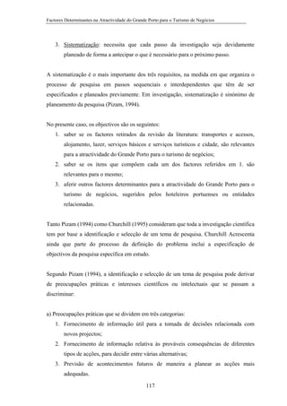 Factores Determinantes na Atractividade do Grande Porto para o Turismo de Negócios

3. Sistematização: necessita que cada passo da investigação seja devidamente
planeado de forma a antecipar o que é necessário para o próximo passo.

A sistematização é o mais importante dos três requisitos, na medida em que organiza o
processo de pesquisa em passos sequenciais e interdependentes que têm de ser
especificados e planeados previamente. Em investigação, sistematização é sinónimo de
planeamento da pesquisa (Pizam, 1994).

No presente caso, os objectivos são os seguintes:
1. saber se os factores retirados da revisão da literatura: transportes e acessos,
alojamento, lazer, serviços básicos e serviços turísticos e cidade, são relevantes
para a atractividade do Grande Porto para o turismo de negócios;
2. saber se os itens que compõem cada um dos factores referidos em 1. são
relevantes para o mesmo;
3. aferir outros factores determinantes para a atractividade do Grande Porto para o
turismo de negócios, sugeridos pelos hoteleiros portuenses ou entidades
relacionadas.

Tanto Pizam (1994) como Churchill (1995) consideram que toda a investigação científica
tem por base a identificação e selecção de um tema de pesquisa. Churchill Acrescenta
ainda que parte do processo da definição do problema inclui a especificação de
objectivos da pesquisa específica em estudo.

Segundo Pizam (1994), a identificação e selecção de um tema de pesquisa pode derivar
de preocupações práticas e interesses científicos ou intelectuais que se passam a
discriminar:

a) Preocupações práticas que se dividem em três categorias:
1. Fornecimento de informação útil para a tomada de decisões relacionada com
novos projectos;
2. Fornecimento de informação relativa às prováveis consequências de diferentes
tipos de acções, para decidir entre várias alternativas;
3. Previsão de acontecimentos futuros de maneira a planear as acções mais
adequadas.
117

 