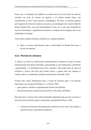 Factores Determinantes na Atractividade do Grande Porto para o Turismo de Negócios

Neste caso, a formulação do problema em estudo derivou de uma fusão do interesse
científico nas áreas do turismo de negócios e do destino Grande Porto, com
considerações ao nível social, pessoal e metodológico. De facto, ao interesse genuíno
pelo segmento do turismo de negócios, acresceu a sua interligação com a atractividade do
destino Grande Porto, quer pela oportunidade do tema em si, quer pela facilidade de
acesso às ferramentas e equipamento necessários à condução da investigação, bem como
à população a investigar.
Assim, deste conjunto de factores formulou-se o seguinte problema:
•

Quais os factores determinantes para a atractividade do Grande Porto para o
turismo de negócios?

4.2.2 - Revisão da Literatura
A ciência é um pilar de conhecimento sistematicamente cumulativo no qual as teorias
interrelacionam descobertas individuais, generalizando as suas implicações e permitindo
a generalização e a transferência para novas situações. Cada estudo parte de outros já
existentes e fornece uma base para estudos futuros e quanto mais esta situação se
verifica, maior é a contribuição científica que daí advem (Churchill, 1995).

Existem duas razões fundamentais para a revisão da literatura geral e da literatura
relacionada com a pesquisa (Kerlinger, cit. in Pizam, 1994):
− para explicar e clarificar o enquadramento teorético do problema;
− para apresentar qual a pesquisa que já foi feita ou não sobre o problema.
Para além disso, existem outras razões demasiado importantes para que não se descure a
fase da revisão da literatura geral e relacionada, nomeadamente (Pizam, 1994):

1. A procura de literatura relacionada pode constituir um dos meios mais rápidos e
económicos para a descoberta de hipóteses;

119

 
