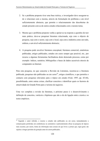 Factores Determinantes na Atractividade do Grande Porto para o Turismo de Negócios

2. Se o problema proposto tiver uma base teórica, o investigador deve assegurar-se
de o relacionar com a mesma, através da formulação do problema a um nível
suficientemente abstracto, que permita o relacionamento das descobertas do
estudo presente com as de outros estudos relacionados com o mesmo tema;

3. Mesmo que o problema proposto venha a apoiar-se na resposta a questões de teor
mais prático, deve-se pesquisar literatura relacionada, seja com o objecto de
pesquisa, seja com o sector, seja com o local, seja com a indústria como um todo,
embora, a um nível suficientemente abstracto;

4. A pesquisa pode envolver literatura conceptual, literatura comercial, estatísticas
publicadas, artigos publicados, estudos em curso sempre que possível, etc., por
recurso a algumas ferramentas facilitadoras deste demorado processo, como por
exemplo: índices, sumários, bibliografias e bases de dados acessíveis através de
computador ou Internet.

Para esta pesquisa, no que concerne a Revisão da Literatura, recorreu-se a literatura
publicada, pesquisas não publicadas ou em curso25, artigos científicos, o que permitiu o
contacto com pesquisas relevantes para o tópico em estudo (Veal, 1997, pp. 43-44),
possibilitando, entre outras coisas, clarificar conceitos e identificar quais os factores de
atractividade do Grande Porto para o turismo de negócios.

Uma vez completa a revisão da literatura, o próximo passo é o desenvolvimento e
definição de conceitos, variáveis e hipóteses que são o elo de ligação entre a teoria e os
testes empíricos.

25

Segundo o autor referido, o recurso a estudos não publicados ou em curso, nomeadamente a

comunicações proferidas em conferências ou seminários é particularmente eficaz na pesquisa de tópicos
mais recentes, por serem, fontes de informação mais actuais do que livros e jornais que, regra geral, são
sujeitos a longos períodos de gestação antes de serem publicados.

120

 