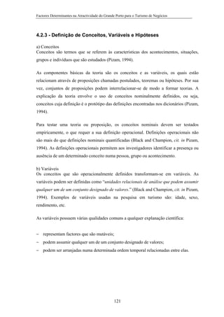 Factores Determinantes na Atractividade do Grande Porto para o Turismo de Negócios

4.2.3 - Definição de Conceitos, Variáveis e Hipóteses
a) Conceitos
Conceitos são termos que se referem às características dos acontecimentos, situações,
grupos e indivíduos que são estudados (Pizam, 1994).
As componentes básicas da teoria são os conceitos e as variáveis, os quais estão
relacionam através de proposições chamadas postulados, teoremas ou hipóteses. Por sua
vez, conjuntos de proposições podem interrelacionar-se de modo a formar teorias. A
explicação da teoria envolve o uso de conceitos nominalmente definidos, ou seja,
conceitos cuja definição é o protótipo das definições encontradas nos dicionários (Pizam,
1994).
Para testar uma teoria ou proposição, os conceitos nominais devem ser testados
empiricamente, o que requer a sua definição operacional. Definições operacionais não
são mais do que definições nominais quantificadas (Black and Champion, cit. in Pizam,
1994). As definições operacionais permitem aos investigadores identificar a presença ou
ausência de um determinado conceito numa pessoa, grupo ou acontecimento.
b) Variáveis
Os conceitos que são operacionalmente definidos transformam-se em variáveis. As
variáveis podem ser definidas como “unidades relacionais de análise que podem assumir
qualquer um de um conjunto designado de valores.” (Black and Champion, cit. in Pizam,
1994). Exemplos de variáveis usadas na pesquisa em turismo são: idade, sexo,
rendimento, etc.
As variáveis possuem várias qualidades comuns a qualquer explanação científica:
− representam factores que são mutáveis;
− podem assumir qualquer um de um conjunto designado de valores;
− podem ser arranjadas numa determinada ordem temporal relacionadas entre elas.

121

 