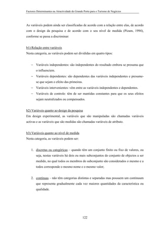 Factores Determinantes na Atractividade do Grande Porto para o Turismo de Negócios

As variáveis podem ainda ser classificadas de acordo com a relação entre elas, de acordo
com o design da pesquisa e de acordo com o seu nível de medida (Pizam, 1994),
conforme se passa a discriminar:

b1) Relação entre variáveis
Nesta categoria, as variáveis podem ser divididas em quatro tipos:
− Variáveis independentes: são independentes do resultado embora se presuma que
o influenciem.
− Variáveis dependentes: são dependentes das variáveis independentes e presumese que sejam o efeito das primeiras.
− Variáveis intervenientes: vêm entre as variáveis independentes e dependentes.
− Variáveis de controle: têm de ser mantidas constantes para que os seus efeitos
sejam neutralizados ou compensados.

b2) Variáveis quanto ao design da pesquisa
Em design experimental, as variáveis que são manipuladas são chamadas variáveis
activas e as variáveis que são medidas são chamadas variáveis de atributo.

b3) Variáveis quanto ao nível de medida
Nesta categoria, as variáveis podem ser:

1. discretas ou categóricas – quando têm um conjunto finito ou fixo de valores, ou
seja, nestas variáveis há dois ou mais subconjuntos do conjunto de objectos a ser
medido, no qual todos os membros do subconjunto são considerados o mesmo e a
todos corresponde o mesmo nome e o mesmo valor;

2. contínuas – não têm categorias distintas e separadas mas possuem um continuum
que representa gradualmente cada vez maiores quantidades da característica ou
qualidade.

122

 