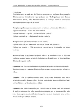 Factores Determinantes na Atractividade do Grande Porto para o Turismo de Negócios

c) Hipóteses
As relações entre as variáveis são hipóteses expressas. As hipóteses são proposições
definidas de uma forma testável e que predizem uma relação particular entre duas ou
mais variáveis (Pizam, 1994). São uma tentativa de afirmação acerca de coisas que o
investigador pretende suportar ou refutar.

As hipóteses podem expressar relações entre as variáveis de três modos diferentes:
Hipótese univariável – discute uma única variável;
Hipótese bivariável – expressa a relação entre duas variáveis;
Hipótese multivariável – relaciona mais de duas variáveis.

As hipóteses são geralmente definidas de duas formas:
Hipótese nula – (H0) é a hipótese da “não relação” ou da “não diferença”;
Hipótese de pesquisa – (H1) apresenta as expectativas do investigador em termos
positivos.

No presente caso, a definição de conceitos foi feita ao longo da revisão da literatura,
conforme se descreveu no capítulo II. Relativamente às variáveis e às hipóteses foram
definidas do seguinte modo:

Hipótese 1 – Os vários itens distribuem-se pelos cinco factores derivados da revisão da
literatura: transportes e acessos, alojamento, lazer, serviços básicos e serviços turísticos e
cidade.

Hipótese 2 - Os factores determinantes para a atractividade do Grande Porto para o
turismo de negócios são os seguintes factores: transportes e acessos, alojamento, lazer,
serviços básicos e serviços turísticos e cidade.

Hipótese 3 - Os itens determinantes para a atractividade do Grande Porto para o turismo
de negócios auto-sugeridos pelos respondentes coincidem com os itens abrangidos pelos
cinco factores principais identificados: transportes e acessos, alojamento, lazer, serviços
básicos e serviços turísticos e cidade.

123

 