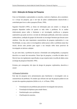 Factores Determinantes na Atractividade do Grande Porto para o Turismo de Negócios

4.2.4 - Selecção do Design da Pesquisa
Uma vez formulados e apresentados os conceitos, variáveis e hipóteses, deve considerarse o design da pesquisa, que é um tipo de plano cuidadosamente desenvolvido e
controlado para levar a cabo a pesquisa (Pizam, 1994).
Segundo Churchill (1995), as fontes de informação para um estudo e o design da
pesquisa dependem ambos do quanto se sabe sobre o problema. Se se souber
relativamente pouco sobre o fenómeno a ser investigado, justifica-se a pesquisa
exploratória que pode envolver a revisão de informação publicada, entrevistas a pessoas
conhecedoras, condução de grupos de discussão ou investigar literatura que discuta casos
similares. Uma das mais importantes características da pesquisa exploratória é a sua
flexibilidade, ou seja, como os investigadores sabem pouco sobre o problema numa fase
inicial, devem estar prontos para seguir a sua intuição sobre áreas possíveis de
investigação ou tácticas a adoptar.
Se, por outro lado, o problema for preciso e formulado sem ambiguidades, as pesquisas
descritiva ou causal são necessárias. Neste tipo de pesquisa, a recolha de dados não é
flexível mas sim rigidamente especificada, no que respeita tanto à recolha de dados como
ao design da pesquisa (Churchill, 1995).
Existem, por conseguinte, três tipos de design de pesquisa: exploratória, descritiva e
causal.

A) Pesquisa Exploratória
Este tipo de pesquisa serve primariamente para familiarizar o investigador com as
características do problema. Os estudos que utilizam este tipo de pesquisa podem ter um
ou mais dos seguintes propósitos (Selltiz et al, cit. in Pizam, 1994):
−

Formulação de um problema para posterior investigação mais precisa;

−

Formulação de hipóteses para estudo futuro;

−

Familiarização com o problema;

−

Clarificação de conceitos.

124

 