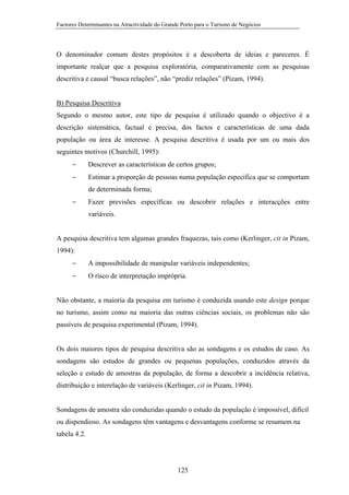 Factores Determinantes na Atractividade do Grande Porto para o Turismo de Negócios

O denominador comum destes propósitos é a descoberta de ideias e pareceres. É
importante realçar que a pesquisa exploratória, comparativamente com as pesquisas
descritiva e causal “busca relações”, não “prediz relações” (Pizam, 1994).

B) Pesquisa Descritiva
Segundo o mesmo autor, este tipo de pesquisa é utilizado quando o objectivo é a
descrição sistemática, factual e precisa, dos factos e características de uma dada
população ou área de interesse. A pesquisa descritiva é usada por um ou mais dos
seguintes motivos (Churchill, 1995):
−

Descrever as características de certos grupos;

−

Estimar a proporção de pessoas numa população específica que se comportam
de determinada forma;

−

Fazer previsões específicas ou descobrir relações e interacções entre
variáveis.

A pesquisa descritiva tem algumas grandes fraquezas, tais como (Kerlinger, cit in Pizam,
1994):
−

A impossibilidade de manipular variáveis independentes;

−

O risco de interpretação imprópria.

Não obstante, a maioria da pesquisa em turismo é conduzida usando este design porque
no turismo, assim como na maioria das outras ciências sociais, os problemas não são
passíveis de pesquisa experimental (Pizam, 1994).

Os dois maiores tipos de pesquisa descritiva são as sondagens e os estudos de caso. As
sondagens são estudos de grandes ou pequenas populações, conduzidos através da
seleção e estudo de amostras da população, de forma a descobrir a incidência relativa,
distribuição e interelação de variáveis (Kerlinger, cit in Pizam, 1994).

Sondagens de amostra são conduzidas quando o estudo da população é impossível, difícil
ou dispendioso. As sondagens têm vantagens e desvantagens conforme se resumem na
tabela 4.2.

125

 