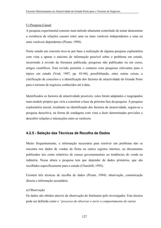Factores Determinantes na Atractividade do Grande Porto para o Turismo de Negócios

C) Pesquisa Causal
A pesquisa experimental consiste num método altamente controlado de tentar demonstrar
a existência de relações causais entre uma ou mais variáveis independentes e uma ou
mais variáveis dependentes (Pizam, 1994).
Neste estudo em concreto teve-se por base a realização de alguma pesquisa exploratória
com vista a apurar o máximo de informação possível sobre o problema em estudo,
recorrendo à revisão da literatura publicada, pesquisas não publicadas ou em curso,
artigos científicos. Esta revisão permitiu o contacto com pesquisas relevantes para o
tópico em estudo (Veal, 1997, pp. 43-44), possibilitando, entre outras coisas, a
clarificação de conceitos e a identificação dos factores de atractividade do Grande Porto
para o turismo de negócios conhecidos até à data.

Identificados os factores de atractividade possíveis, estes foram adaptados e reagrupados
num modelo próprio que viria a constituir a base da próxima fase da pesquisa. À pesquisa
exploratória inicial, resultante na identificação dos factores de atractividade, seguiu-se a
pesquisa descritiva, na forma de sondagens com vista a fazer determinadas previsões e
descobrir relações e interacções entre as variáveis.

4.2.5 - Seleção das Técnicas de Recolha de Dados
Muito frequentemente, a informação necessária para resolver um problema não se
encontra nos dados de vendas da firma ou outros registos internos, ou documentos
publicados tais como relatórios de census governamentais ou tendências de venda na
indústria. Nessa altura a pesquisa tem que depender de dados primários, que são
recolhidos especificamente para o estudo (Churchill, 1995).
Existem três técnicas de recolha de dados (Pizam, 1994): observação, comunicação
directa e informação secundária.
a) Observação
Os dados são obtidos através da observação do fenómeno pelo investigador. Esta técnica
pode ser definida como o “processo de observar e ouvir o comportamento de outras

127

 