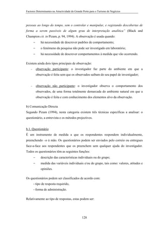 Factores Determinantes na Atractividade do Grande Porto para o Turismo de Negócios

pessoas ao longo do tempo, sem o controlar e manipular, e registando descobertas de
forma a serem passíveis de algum grau de interpretação analítica” (Black and
Champion cit. in Pizam, p. 94, 1994). A observação é usada quando:
−

há necessidade de descrever padrões de comportamento;

−

o fenómeno da pesquisa não pode ser investigado em laboratório;

−

há necessidade de descrever comportamentos à medida que vão ocorrendo.

Existem ainda dois tipos principais de observação:
observação participante: o investigador faz parte do ambiente em que a

−

observação é feita sem que os observados saibam do seu papel de investigador;

observação não participante: o investigador observa o comportamento dos

−

observados, de uma forma totalmente demarcada do ambiente natural em que a
observação é feita e com conhecimento dos elementos alvo da observação.
b) Comunicação Directa
Segundo Pizam (1994), nesta categoria existem três técnicas específicas a analisar: o
questionário, a entrevista e os métodos projectivos.

b.1. Questionário
É um instrumento de medida a que os respondentes respondem individualmente,
preenchendo –o à mão. Os questionários podem ser enviados pelo correio ou entregues
face-a-face aos respondentes que os preenchem sem qualquer ajuda do investigador.
Todos os questionários têm as seguintes funções:
−

descrição das características individuais ou do grupo;

−

medida das variáveis individuais e/ou do grupo, tais como: valores, atitudes e
opiniões.

Os questionários podem ser classificados de acordo com:
- tipo de resposta requirido,
- forma de administração.
Relativamente ao tipo de respostas, estas podem ser:

128

 