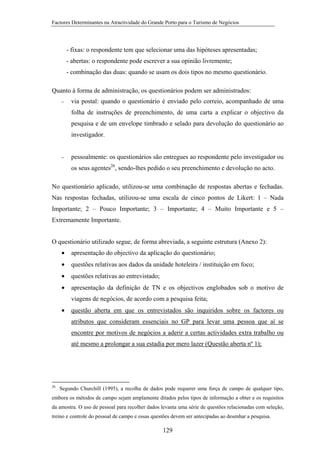 Factores Determinantes na Atractividade do Grande Porto para o Turismo de Negócios

- fixas: o respondente tem que selecionar uma das hipóteses apresentadas;
- abertas: o respondente pode escrever a sua opinião livremente;
- combinação das duas: quando se usam os dois tipos no mesmo questionário.
Quanto à forma de administração, os questionários podem ser administrados:
−

via postal: quando o questionário é enviado pelo correio, acompanhado de uma
folha de instruções de preenchimento, de uma carta a explicar o objectivo da
pesquisa e de um envelope timbrado e selado para devolução do questionário ao
investigador.

−

pessoalmente: os questionários são entregues ao respondente pelo investigador ou
os seus agentes26, sendo-lhes pedido o seu preenchimento e devolução no acto.

No questionário aplicado, utilizou-se uma combinação de respostas abertas e fechadas.
Nas respostas fechadas, utilizou-se uma escala de cinco pontos de Likert: 1 – Nada
Importante; 2 – Pouco Importante; 3 – Importante; 4 – Muito Importante e 5 –
Extremamente Importante.
O questionário utilizado segue, de forma abreviada, a seguinte estrutura (Anexo 2):
•

apresentação do objectivo da aplicação do questionário;

•

questões relativas aos dados da unidade hoteleira / instituição em foco;

•

questões relativas ao entrevistado;

•

apresentação da definição de TN e os objectivos englobados sob o motivo de
viagens de negócios, de acordo com a pesquisa feita;

•

questão aberta em que os entrevistados são inquiridos sobre os factores ou
atributos que consideram essenciais no GP para levar uma pessoa que aí se
encontre por motivos de negócios a aderir a certas actividades extra trabalho ou
até mesmo a prolongar a sua estadia por mero lazer (Questão aberta nº 1);

26

Segundo Churchill (1995), a recolha de dados pode requerer uma força de campo de qualquer tipo,

embora os métodos de campo sejam amplamente ditados pelos tipos de informação a obter e os requisitos
da amostra. O uso de pessoal para recolher dados levanta uma série de questões relacionadas com seleção,
treino e controle do pessoal de campo e essas questões devem ser antecipadas ao desenhar a pesquisa.

129

 