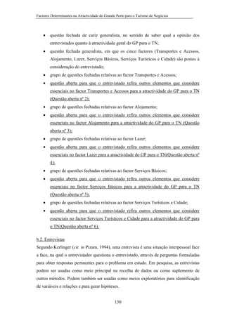 Factores Determinantes na Atractividade do Grande Porto para o Turismo de Negócios

•

questão fechada de cariz generalista, no sentido de saber qual a opinião dos
entrevistados quanto à atractividade geral do GP para o TN;

•

questão fechada generalista, em que os cinco factores (Transportes e Acessos,
Alojamento, Lazer, Serviços Básicos, Serviços Turísticos e Cidade) são postos à
consideração do entrevistado;

•

grupo de questões fechadas relativas ao factor Transportes e Acessos;

•

questão aberta para que o entrevistado refira outros elementos que considere
essenciais no factor Transportes e Acessos para a atractividade do GP para o TN
(Questão aberta nº 2);

•

grupo de questões fechadas relativas ao factor Alojamento;

•

questão aberta para que o entrevistado refira outros elementos que considere
essenciais no factor Alojamento para a atractividade do GP para o TN (Questão
aberta nº 3);

•

grupo de questões fechadas relativas ao factor Lazer;

•

questão aberta para que o entrevistado refira outros elementos que considere
essenciais no factor Lazer para a atractividade do GP para o TN(Questão aberta nº
4);

•

grupo de questões fechadas relativas ao factor Serviços Básicos;

•

questão aberta para que o entrevistado refira outros elementos que considere
essenciais no factor Serviços Básicos para a atractividade do GP para o TN
(Questão aberta nº 5);

•

grupo de questões fechadas relativas ao factor Serviços Turísticos e Cidade;

•

questão aberta para que o entrevistado refira outros elementos que considere
essenciais no factor Serviços Turísticos e Cidade para a atractividade do GP para
o TN(Questão aberta nº 6).

b.2. Entrevistas
Segundo Kerlinger (cit. in Pizam, 1994), uma entrevista é uma situação interpessoal face
a face, na qual o entrevistador questiona o entrevistado, através de perguntas formuladas
para obter respostas pertinentes para o problema em estudo. Em pesquisa, as entrevistas
podem ser usadas como meio principal na recolha de dados ou como suplemento de
outros métodos. Podem também ser usadas como meios exploratórios para identificação
de variáveis e relações e para gerar hipóteses.

130

 