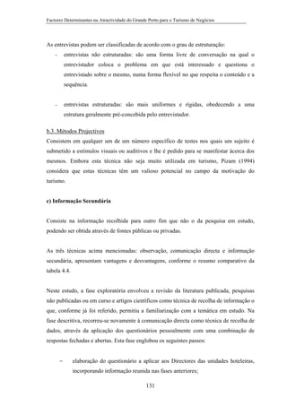 Factores Determinantes na Atractividade do Grande Porto para o Turismo de Negócios

As entrevistas podem ser classificadas de acordo com o grau de estruturação:
entrevistas não estruturadas: são uma forma livre de conversação na qual o

−

entrevistador coloca o problema em que está interessado e questiona o
entrevistado sobre o mesmo, numa forma flexível no que respeita o conteúdo e a
sequência.

entrevistas estruturadas: são mais uniformes e rígidas, obedecendo a uma

−

estrutura geralmente pré-concebida pelo entrevistador.
b.3. Métodos Projectivos
Consistem em qualquer um de um número específico de testes nos quais um sujeito é
submetido a estímulos visuais ou auditivos e lhe é pedido para se manifestar ácerca dos
mesmos. Embora esta técnica não seja muito utilizada em turismo, Pizam (1994)
considera que estas técnicas têm um valioso potencial no campo da motivação do
turismo.

c) Informação Secundária

Consiste na informação recolhida para outro fim que não o da pesquisa em estudo,
podendo ser obtida através de fontes públicas ou privadas.

As três técnicas acima mencionadas: observação, comunicação directa e informação
secundária, apresentam vantagens e desvantagens, conforme o resumo comparativo da
tabela 4.4.

Neste estudo, a fase exploratória envolveu a revisão da literatura publicada, pesquisas
não publicadas ou em curso e artigos científicos como técnica de recolha de informação o
que, conforme já foi referido, permitiu a familiarização com a temática em estudo. Na
fase descritiva, recorreu-se novamente à comunicação directa como técnica de recolha de
dados, através da aplicação dos questionários pessoalmente com uma combinação de
respostas fechadas e abertas. Esta fase englobou os seguintes passos:
−

elaboração do questionário a aplicar aos Directores das unidades hoteleiras,
incorporando informação reunida nas fases anteriores;
131

 