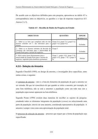 Factores Determinantes na Atractividade do Grande Porto para o Turismo de Negócios

De acordo com os objectivos definidos para esta pesquisa, apresenta-se na tabela 4.5 a
correspondência entre os objectivos, as questões e o tipo de respostas respectivas (Cf.
Anexos 2 e 3).
Tabela 4.5 – Recolha de Dados da Pesquisa em Estudo

OBJECTIVOS

QUESTÕES

TIPO DE
RESPOSTAS

1 - Saber se os itens que compõem cada um dos
factores referidos em 1. são relevantes para o
mesmo.

Grupo 4 a), grupo 5 a), grupo 6 a),
grupo 7 a) e grupo 8 a).

2 - Saber se os factores retirados da Revisão da
Literatura são relevantes para a atractividade do
Grande Porto para o turismo de negócios.

Grupo 3

3- Aferir outros items determinantes para a
atractividade do Grande Porto para o turismo de
negócios, sugeridos pelos hoteleiros portuenses.

Grupo 1, grupo 4 b), grupo 5 b),
grupo 6 b), grupo 7 b) e grupo 8
b).

Fechadas

Fechadas

Abertas

4.2.6 - Seleção da Amostra
Segundo Churchill (1995), no design da amostra, o investigador deve especificar, entre
outras coisas, o seguinte:

a) estrutura da amostra - isto é, a lista de elementos da população da qual a amostra vai
ser retirada. Há que ter consciência de que quando se retira a amostra, por exemplo, de
uma lista telefónica, não se está a amostrar a população como um todo mas sim a
população cujos nomes aparecem na lista telefónica.
Segundo Pizam (1994) existem duas maneiras de escolher os sujeitos da pesquisa:
estudando todos os elementos integrantes da população (census) ou seleccionando uma
parte da população, através de uma amostra, considerada representativa da população. A
amostra é sempre vista como uma aproximação da população total.
b) processo de selecção da amostra – processo que requer que a forma da população seja
especificada.

133

 