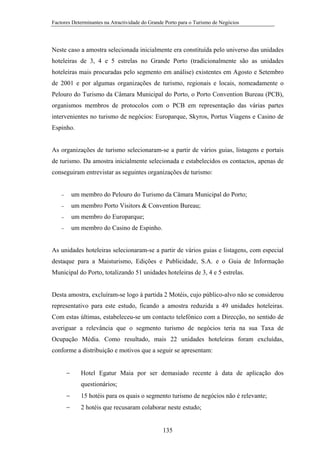 Factores Determinantes na Atractividade do Grande Porto para o Turismo de Negócios

Neste caso a amostra selecionada inicialmente era constituída pelo universo das unidades
hoteleiras de 3, 4 e 5 estrelas no Grande Porto (tradicionalmente são as unidades
hoteleiras mais procuradas pelo segmento em análise) existentes em Agosto e Setembro
de 2001 e por algumas organizações de turismo, regionais e locais, nomeadamente o
Pelouro do Turismo da Câmara Municipal do Porto, o Porto Convention Bureau (PCB),
organismos membros de protocolos com o PCB em representação das várias partes
intervenientes no turismo de negócios: Europarque, Skyros, Portus Viagens e Casino de
Espinho.

As organizações de turismo selecionaram-se a partir de vários guias, listagens e portais
de turismo. Da amostra inicialmente selecionada e estabelecidos os contactos, apenas de
conseguiram entrevistar as seguintes organizações de turismo:

−

um membro do Pelouro do Turismo da Câmara Municipal do Porto;

−

um membro Porto Visitors & Convention Bureau;

−

um membro do Europarque;

−

um membro do Casino de Espinho.

As unidades hoteleiras selecionaram-se a partir de vários guias e listagens, com especial
destaque para a Maisturismo, Edições e Publicidade, S.A. e o Guia de Informação
Municipal do Porto, totalizando 51 unidades hoteleiras de 3, 4 e 5 estrelas.

Desta amostra, excluíram-se logo à partida 2 Motéis, cujo público-alvo não se considerou
representativo para este estudo, ficando a amostra reduzida a 49 unidades hoteleiras.
Com estas últimas, estabeleceu-se um contacto telefónico com a Direcção, no sentido de
averiguar a relevância que o segmento turismo de negócios teria na sua Taxa de
Ocupação Média. Como resultado, mais 22 unidades hoteleiras foram excluídas,
conforme a distribuição e motivos que a seguir se apresentam:
−

Hotel Egatur Maia por ser demasiado recente à data de aplicação dos
questionários;

−

15 hotéis para os quais o segmento turismo de negócios não é relevante;

−

2 hotéis que recusaram colaborar neste estudo;

135

 