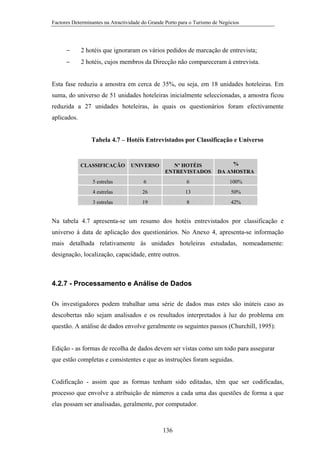 Factores Determinantes na Atractividade do Grande Porto para o Turismo de Negócios

−

2 hotéis que ignoraram os vários pedidos de marcação de entrevista;

−

2 hotéis, cujos membros da Direcção não compareceram à entrevista.

Esta fase reduziu a amostra em cerca de 35%, ou seja, em 18 unidades hoteleiras. Em
suma, do universo de 51 unidades hoteleiras inicialmente seleccionadas, a amostra ficou
reduzida a 27 unidades hoteleiras, às quais os questionários foram efectivamente
aplicados.

Tabela 4.7 – Hotéis Entrevistados por Classificação e Universo

CLASSIFICAÇÃO

UNIVERSO

Nº HOTÉIS
ENTREVISTADOS

%
DA AMOSTRA

5 estrelas

6

6

100%

4 estrelas

26

13

50%

3 estrelas

19

8

42%

Na tabela 4.7 apresenta-se um resumo dos hotéis entrevistados por classificação e
universo à data de aplicação dos questionários. No Anexo 4, apresenta-se informação
mais detalhada relativamente às unidades hoteleiras estudadas, nomeadamente:
designação, localização, capacidade, entre outros.

4.2.7 - Processamento e Análise de Dados
Os investigadores podem trabalhar uma série de dados mas estes são inúteis caso as
descobertas não sejam analisados e os resultados interpretados à luz do problema em
questão. A análise de dados envolve geralmente os seguintes passos (Churchill, 1995):

Edição - as formas de recolha de dados devem ser vistas como um todo para assegurar
que estão completas e consistentes e que as instruções foram seguidas.

Codificação - assim que as formas tenham sido editadas, têm que ser codificadas,
processo que envolve a atribuição de números a cada uma das questões de forma a que
elas possam ser analisadas, geralmente, por computador.

136

 